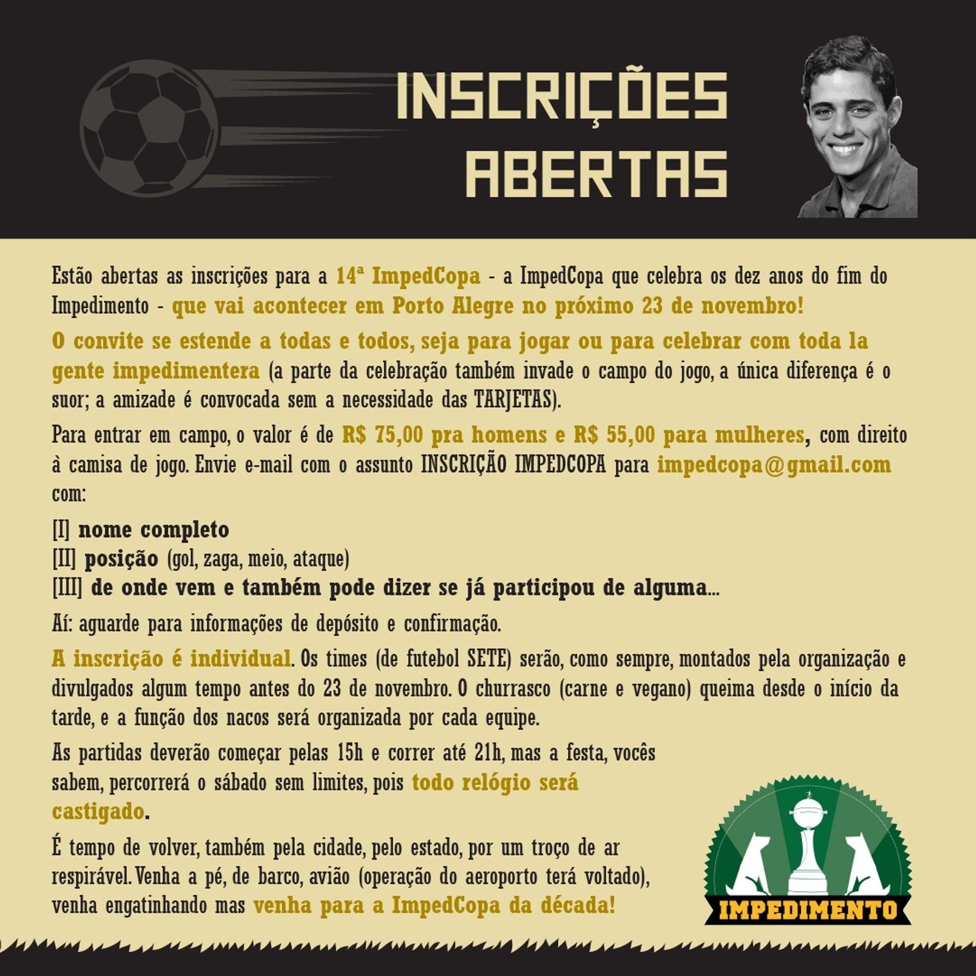 Abertas inscrições para a 14ª ImpedCopa, que celebra os 10 anos do fim do Impedimento - que vai acontecer em Porto Alegre no 23/11!

O convite se estende a todas e todos, seja para jogar ou celebrar com toda la gente impedimentera (a parte da celebração também invade o campo do jogo, a única diferença é o suor; a amizade é convocada sem a necessidade das TARJETAS).

Para jogar, o valor é de R$ 75,00 pra homens e R$ 55,00 para mulheres, com direito à camisa de jogo. Envie email com o assunto INSCRIÇÃO IMPEDCOPA para impedcopa@gmail.com com:

1) nome completo
2) posição (gol, zaga, meio, ataque)
3) de onde vem, e também pode dizer se já participou de alguma edição

Aí, aguarde informações de depósito e confirmação.

As partidas devem começar pelas 15h30 e correr até 21h30, mas a festa percorrerá o sábado sem limites.

É tempo de volver, também pela cidade, pelo estado, por um troço de ar respirável. Venha a pé, barco, avião (aeroporto terá voltado), mas venha para a Impedcopa da década!