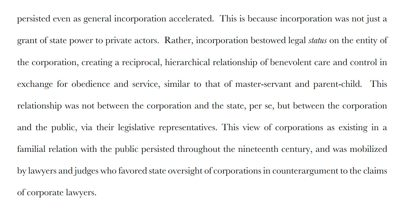 "This is because incorporation was not just a grant of state power to private actors. Rather, incorporation bestowed legal status on the entity of the corporation, creating a reciprocal, hierarchical relationship of benevolent care and control in exchange for obedience and service, similar to that of master-servant and parent-child. This relationship was not between the corporation and the state, per se, but between the corporation and the public, via their legislative representatives. This view of corporations as existing in a familial relation with the public persisted throughout the nineteenth century, and was mobilized
by lawyers and judges who favored state oversight of corporations in counterargument to the claims of corporate lawyers."