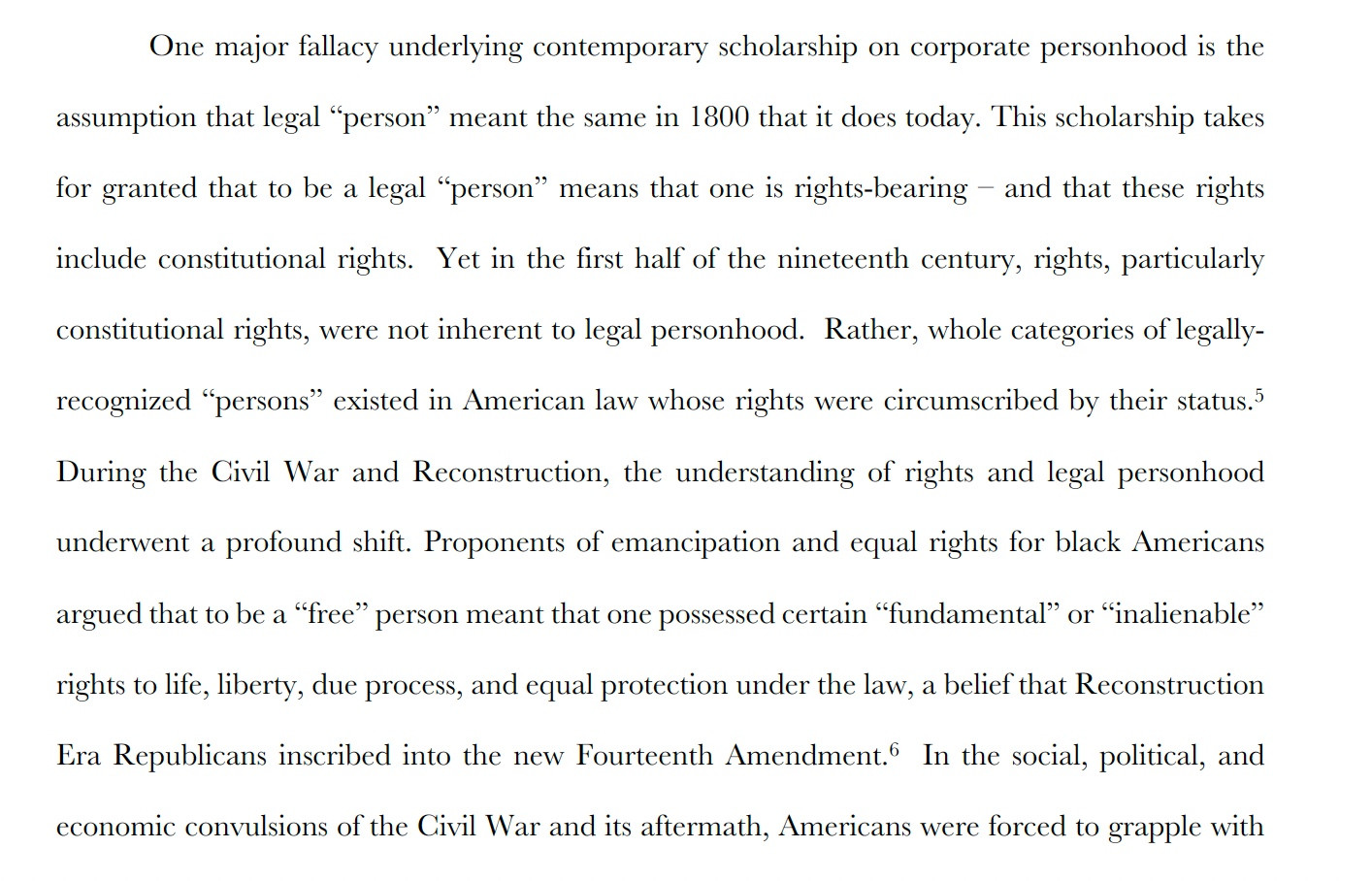 One major fallacy underlying contemporary scholarship on corporate personhood is the assumption that legal “person” meant the same in 1800 that it does today. This scholarship takes for granted that to be a legal “person” means that one is rights-bearing – and that these rights
include constitutional rights. Yet in the first half of the nineteenth century, rights, particularly constitutional rights, were not inherent to legal personhood. Rather, whole categories of legallyrecognized “persons” existed in American law whose rights were circumscribed by their status.5 During the Civil War and Reconstruction, the understanding of rights and legal personhood underwent a profound shift. Proponents of emancipation and equal rights for black Americans
argued that to be a “free” person meant that one possessed certain “fundamental” or “inalienable” rights to life, liberty, due process, and equal protection under the law, a belief that Reconstruction Era Republicans inscribed ...