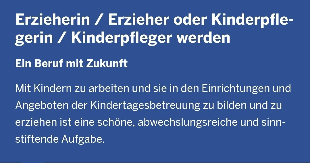 "Ein Beruf mit Zukunft: Mit Kindern zu arbeiten und sie in den Einrichtungen und Angeboten der Kinderbetreuung zu bilden und zu erziehen ist eine schöne, abwechslungsreiche und sinnstiftende Aufgabe."