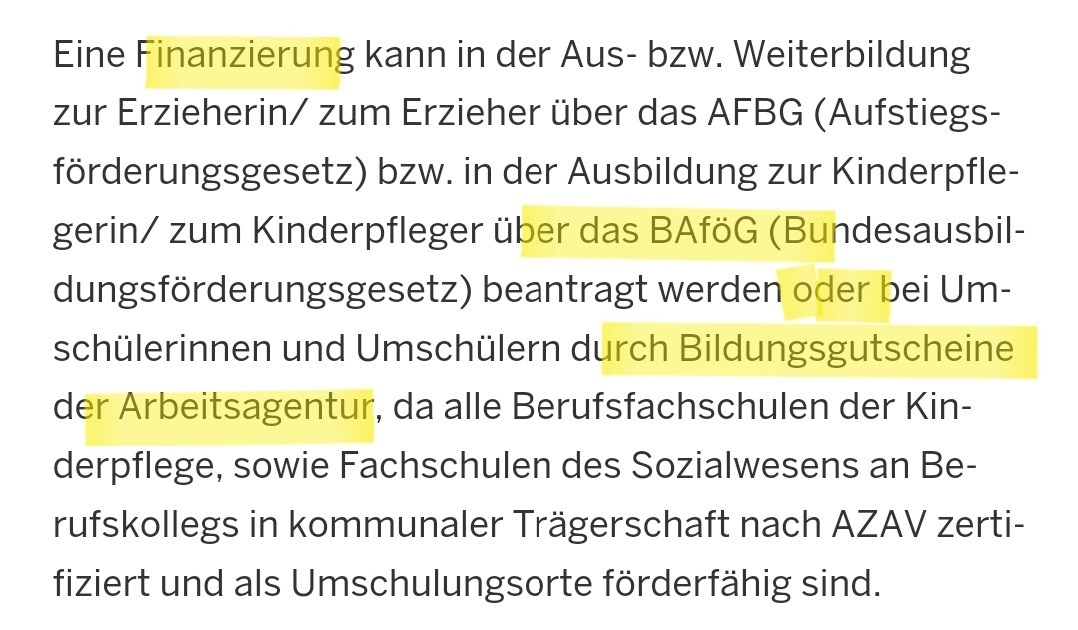 Eine Finanzierung kann in der Aus- bzw. Weiterbildung zur Erzieherin/ zum Erzieher über das AFBG (Aufstiegsförderungsgesetz) bzw. in der Ausbildung zur Kinderpflegerin/Kinderpfleger über das BAföG (Bundesausbildungsförderungsgesetz) beantragt werden oder bei Ümschüler:innen durch Bildungsgutscheine der Arbeitsagentur [...]