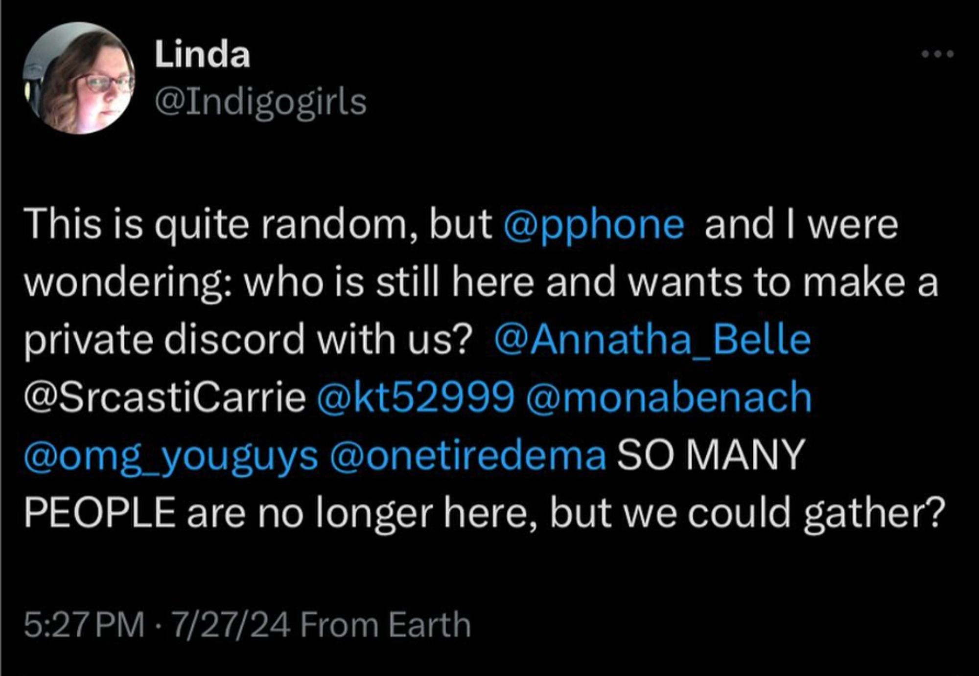 a tweet by Linda @Indigogirls: This is quite random, but @pphone and I were wondering: who is still here and wants to make a private discord with us? @annatha_belle @sarcasticarrie @kt52999 @monabench @omg_yougys @onetiredema SO MANY PEOPLE are no longer here, but we could gather?