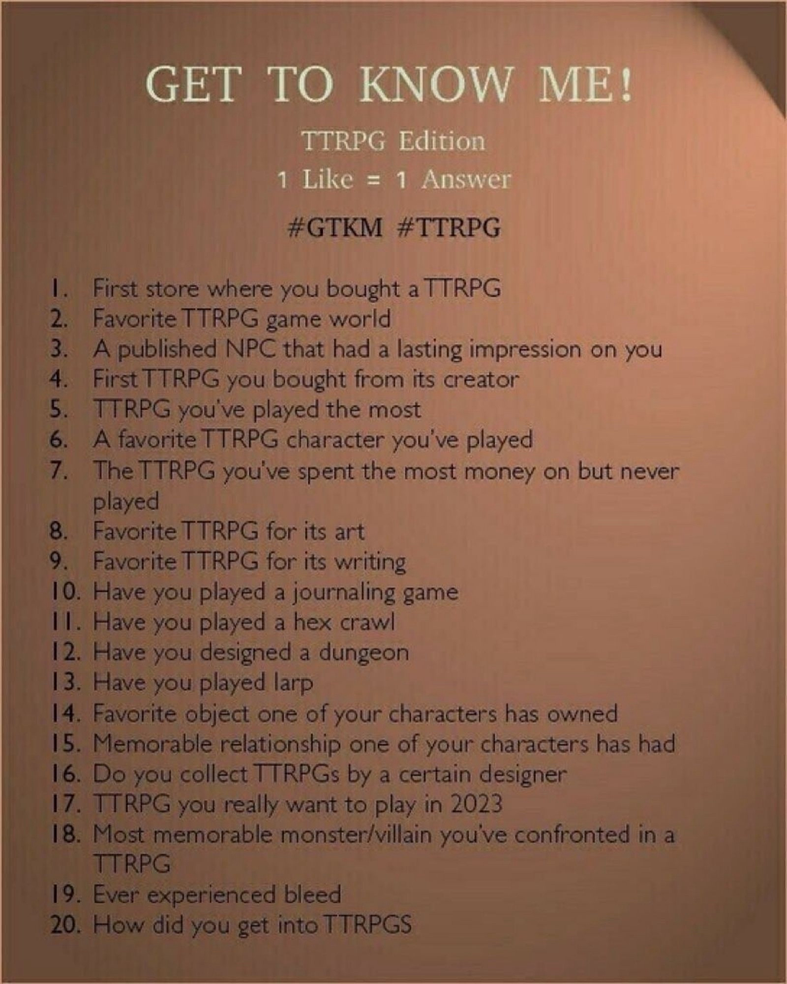 GET TO KNOW ME!

TTRPG Edition

1 Like = 1 Answer

#GTKM #TTRPG

1. First store where you bought a TTRPG

2. Favorite TTRPG game world

3. A published NPC that had a lasting impression on you

4. First TTRPG you bought from its creator

5. TTRPG you've played the most

6. A favorite TTRPG character you've played

7. The TTRPG you've spent the most money on but never played

8. Favorite TTRPG for its art

9. Favorite TTRPG for its writing

10. Have you played a journaling game

11. Have you played a hex crawl

12. Have you designed a dungeon

13. Have you played larp

14. Favorite object one of your characters has owned

15. Memorable relationship one of your characters has had

16. Do you collect TTRPGs by a certain designer

17. TTRPG you really want to play in 2023

18. Most memorable monster/villain you've confronted in a TTRPG

19. Ever experienced bleed

20. How did you get into TTRPGS