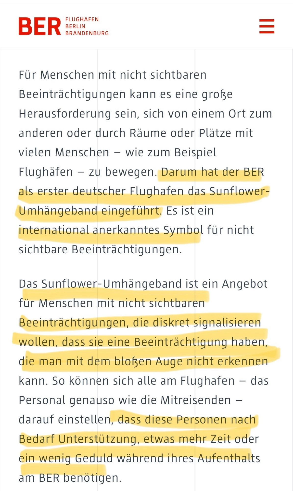 Für Menschen mit nicht sichtbaren Beeinträchtigungen kann es eine große Herausforderung sein, sich von einem Ort zum anderen oder durch Räume oder Plätze mit vielen Menschen - wie zum Beispiel Flughäfen - zu bewegen. Darum hat der BER als erster deutscher Flughafen das Sunflower-Umhängeband eingeführt. Es ist ein international anerkanntes Symbol für nicht sichtbare Beeinträchtigungen.
Das Sunflower-Umhängeband ist ein Angebot für Menschen mit nicht sichtbaren Beeinträchtigungen, die diskret signalisieren wollen, dass sie eine Beeinträchtigung haben, die man mit dem bloßen Auge nicht erkennen kann. So können sich alle am Flughafen - das Personal genauso wie die Mitreisenden - darauf einstellen, dass diese Personen nach Bedarf Unterstützung, etwas mehr Zeit oder ein wenig Geduld während ihres Aufenthalts am BER benötigen.