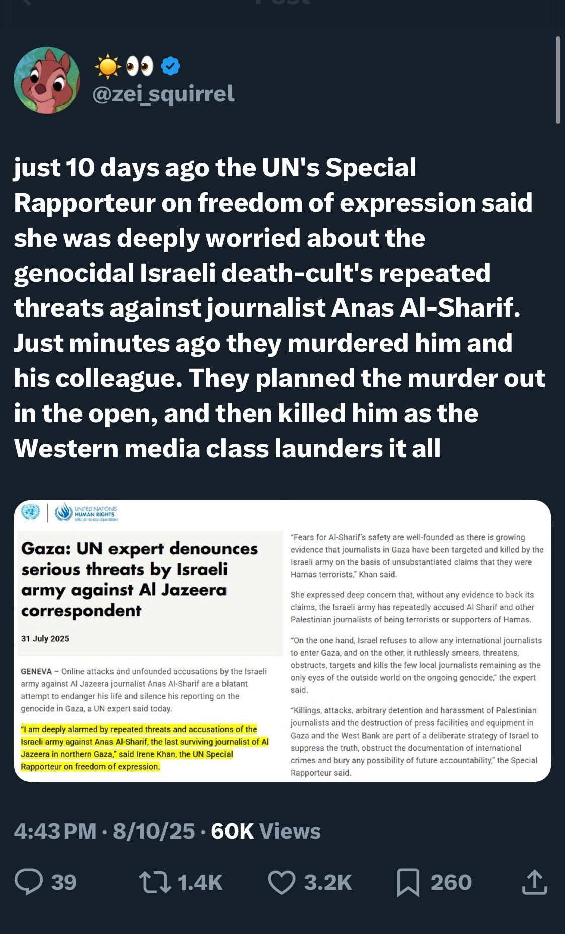 @zei_squirrel
just 10 days ago the UN's Special Rapporteur on freedom of expression said she was deeply worried about the genocidal Israeli death-cult's repeated threats against journalist Anas Al-Sharif.
Just minutes ago they murdered him and his colleague. They planned the murder out in the open, and then killed him as the Western media class launders it all
Gaza: UN expert denounces serious threats by Israeli army against Al Jazeera correspondent
army against Al Jazeera journalist Anas Al Sharif are a blatant antempt to endanger his lie and ilence his reporting on the
*I am deeply alarmed by repeated threats and accusations of he aroeh army apainat Anas Al Shaif, the last surviving journalst of AJ laraeli army on the basis of unsubatantiated claims that they were Hamas terrorists." Khan said.
She expressed deep concens that, without any evidence to back its
Fennels or belt tales soyales so newes
to enter Gaza, and on the other, it ruthlessly smears, threatens,
0380/008, 180818 20s 013 b10 DoW loos our Bond 38 t%
only syes of the outside world on the ongoing genocide, the expert
joumaists and the destruction of press facilities and equipment in Gaza and the West Back are part of a delberate strategy of lusel to
chis and coat dry dott cat of tuatecoursenthchan
4:43 PM • 8/10/25 • 60K Views
39
［1.4K
3.2K
260