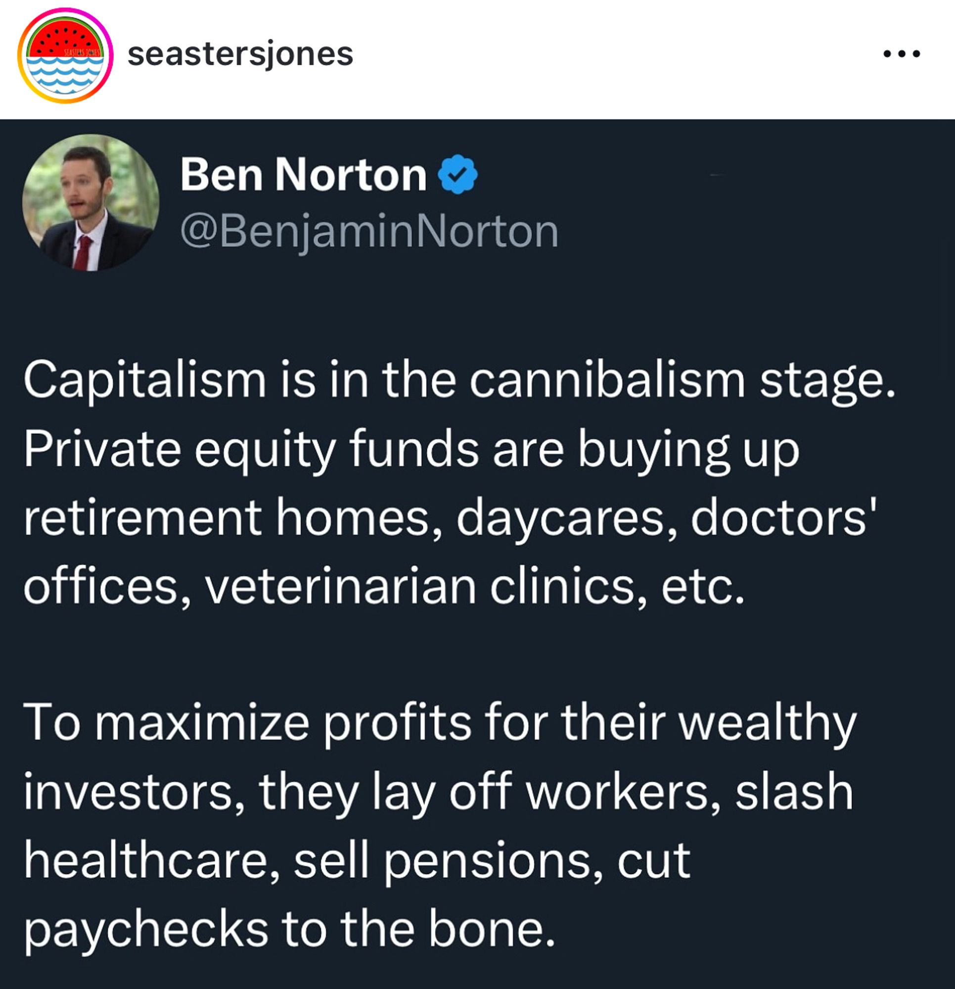 seastersjones
Ben Norton v
@BenjaminNorton
Capitalism is in the cannibalism stage.
Private equity funds are buying up retirement homes, daycares, doctors' offices, veterinarian clinics, etc.
To maximize profits for their wealthy investors, they lay off workers, slash healthcare, sell pensions, cut paychecks to the bone.