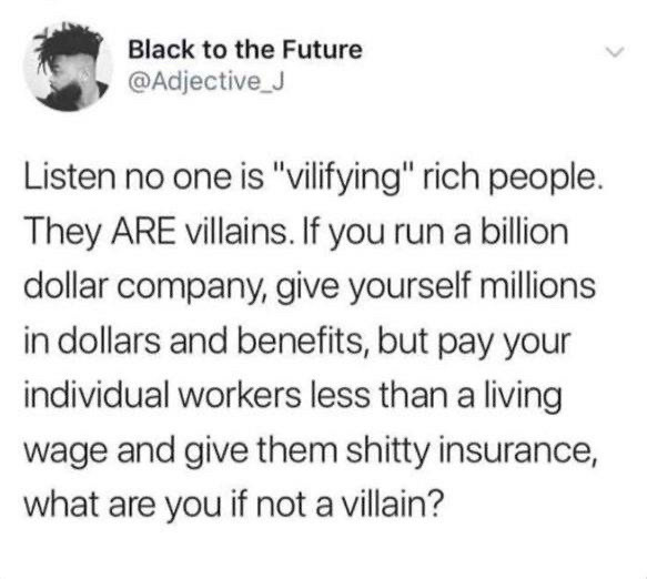 Black to the Future @Adjective_J
Listen no one is "vilifying" rich people.
They ARE villains. If you run a billion dollar company, give yourself millions in dollars and benefits, but pay your individual workers less than a living wage and give them shitty insurance, what are you if not a villain?