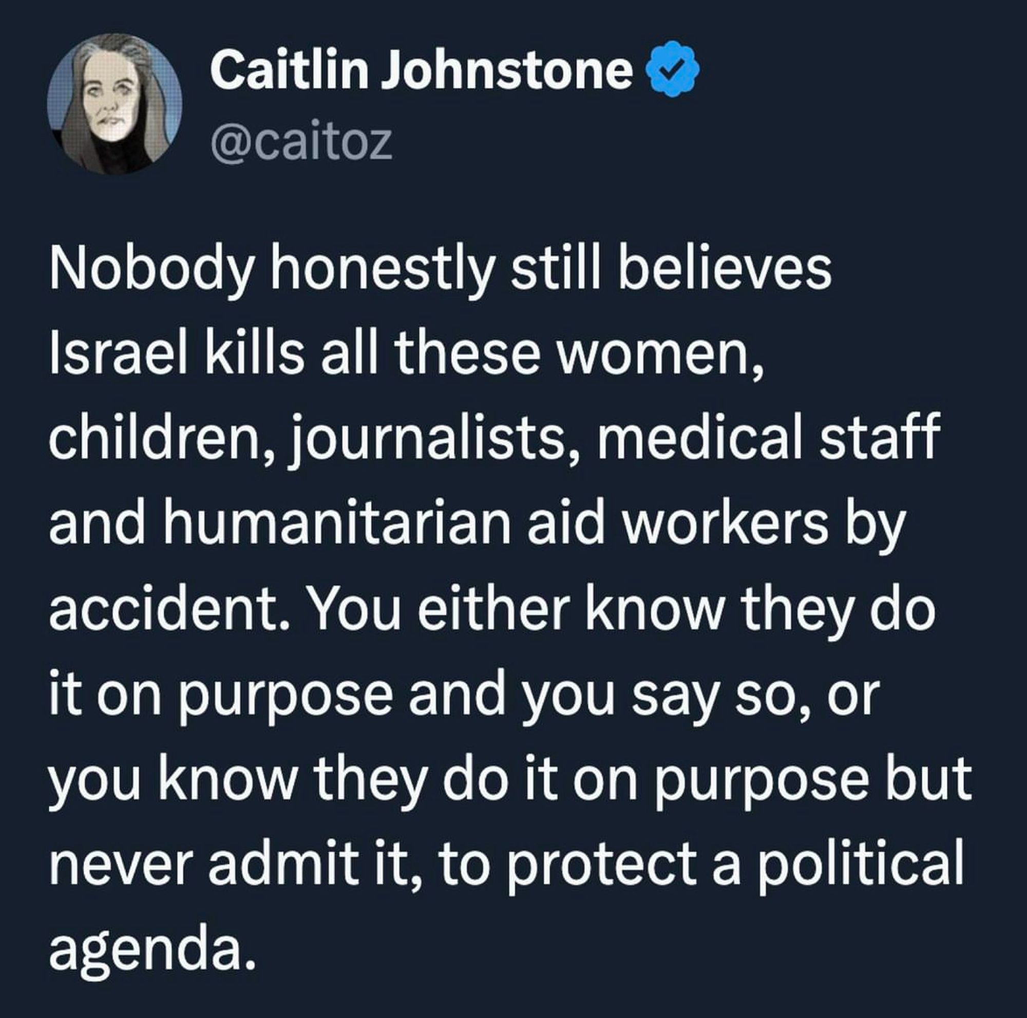 Caitlin Johnstone
@caitoz
Nobody honestly still believes
Israel kills all these women, children, journalists, medical staff and humanitarian aid workers by accident. You either know they do it on purpose and you say so, or you know they do it on purpose but never admit it, to protect a political agenda.