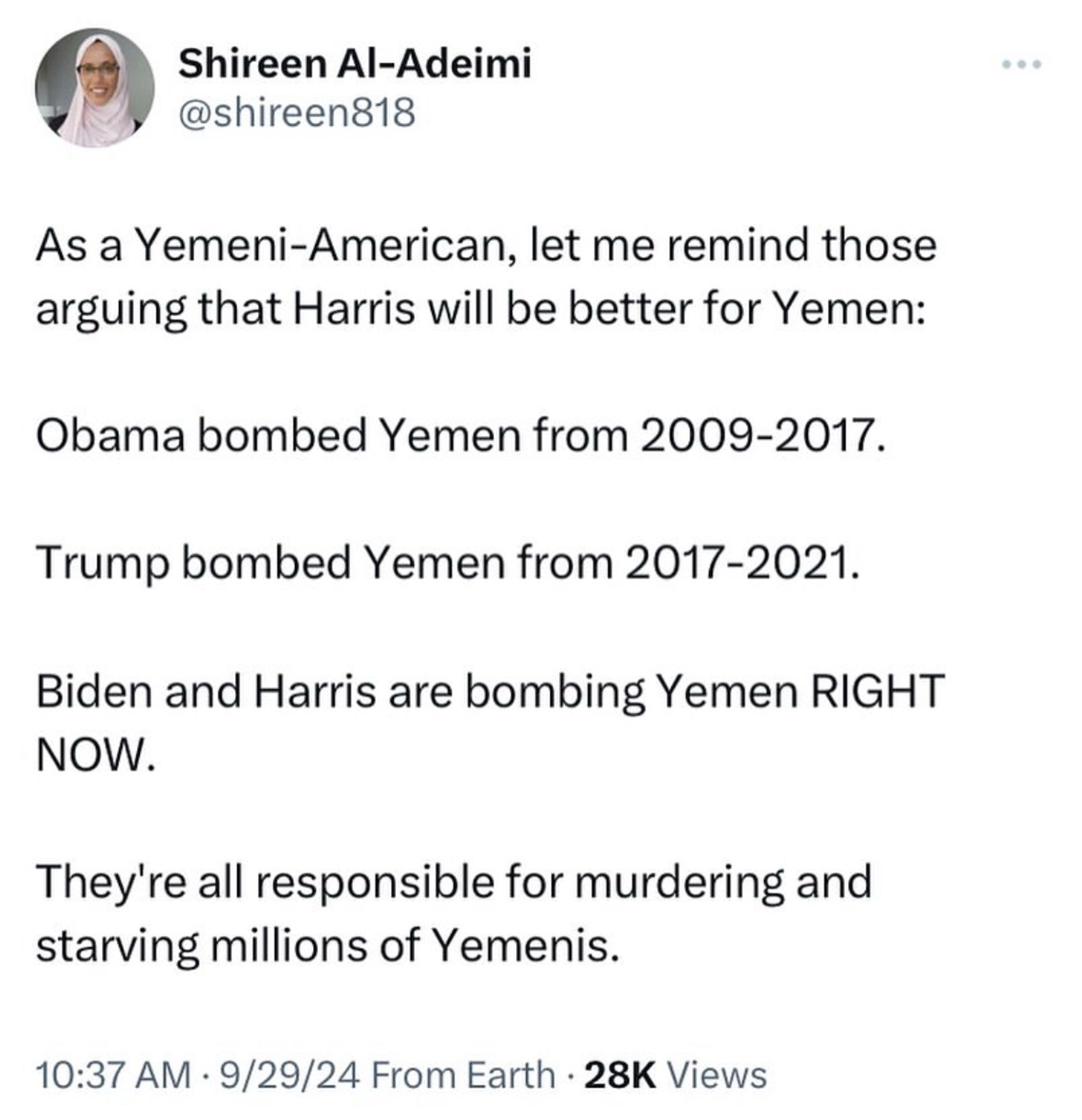 Shireen Al-Adeimi @shireen818
As a Yemeni-American, let me remind those arguing that Harris will be better for Yemen:
Obama bombed Yemen from 2009-2017.
Trump bombed Yemen from 2017-2021.
Biden and Harris are bombing Yemen RIGHT NOW.
They're all responsible for murdering and starving millions of Yemenis.
10:37 AM • 9/29/24 From Earth • 28K Views