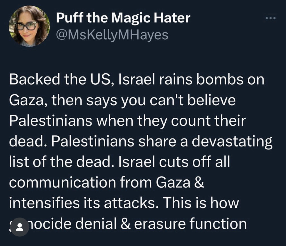 Backed the US, Israel rains bombs on Gaza, then says you can't believe Palestinians when they count their dead. Palestinians share a devastating list of the dead. Israel cuts off all communication from Gaza & intensifies its attacks. This is how nocide denial & erasure function