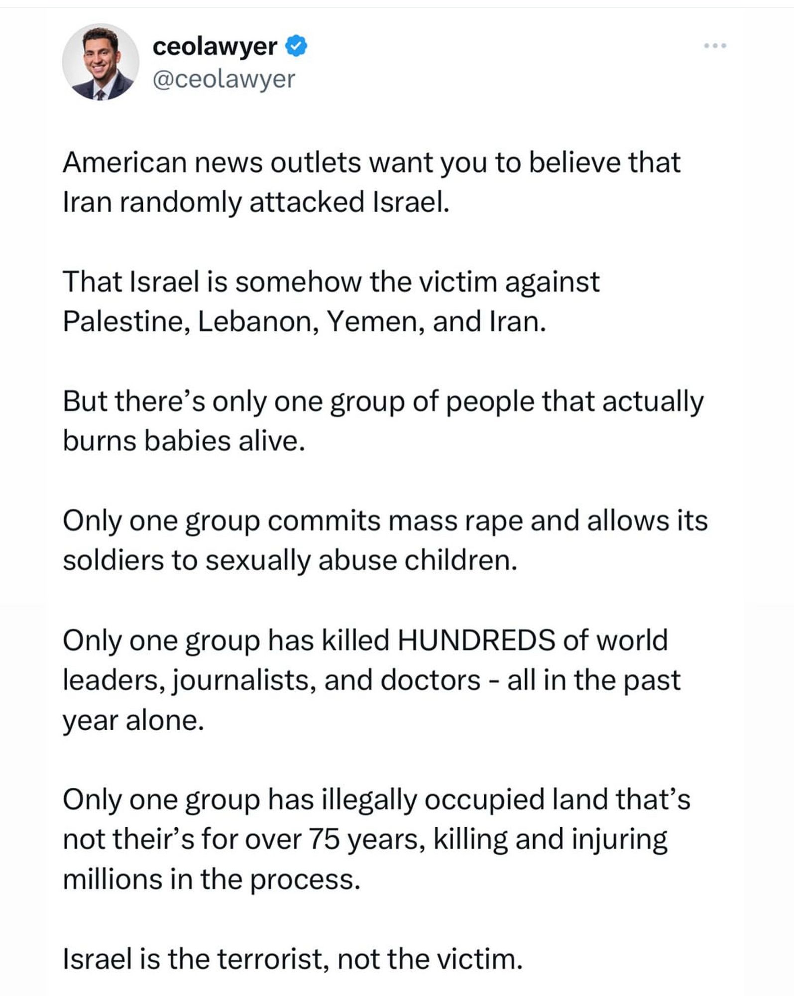 ceolawyer & @ceolawyer
American news outlets want you to believe that Iran randomly attacked Israel.
That Israel is somehow the victim against Palestine, Lebanon, Yemen, and Iran.
But there's only one group of people that actually burns babies alive.
Only one group commits mass rape and allows its soldiers to sexually abuse children.
Only one group has killed HUNDREDS of world leaders, journalists, and doctors - all in the past year alone.
Only one group has illegally occupied land that's not their's for over 75 years, killing and injuring millions in the process.
Israel is the terrorist, not the victim.