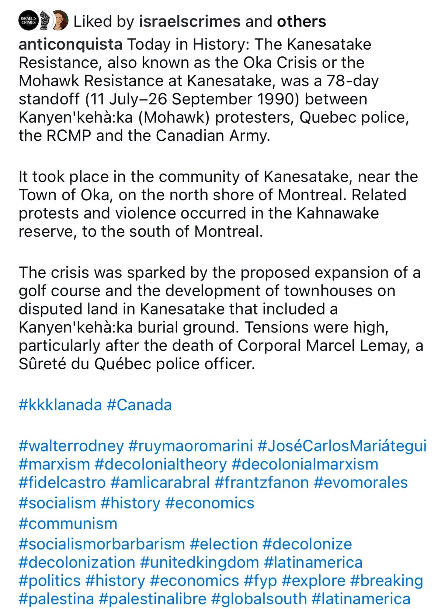 anticonquista Today in History: The Kanesatake
Resistance, also known as the Oka Crisis or the
Mohawk Resistance at Kanesatake, was a 78-day standoff (11 July-26 September 1990) between
Kanyen'kehà:ka (Mohawk) protesters, Quebec police,
the RCMP and the Canadian Army.
It took place in the community of Kanesatake, near the
Town of Oka, on the north shore of Montreal. Related protests and violence occurred in the Kahnawake reserve, to the south of Montreal.
The crisis was sparked by the proposed expansion of a golf course and the development of townhouses on disputed land in Kanesatake that included a Kanyen'kehà:ka burial ground. Tensions were high, particularly after the death of Corporal Marcel Lemay, a
Sûreté du Québec police officer.
#kkklanada #Canada