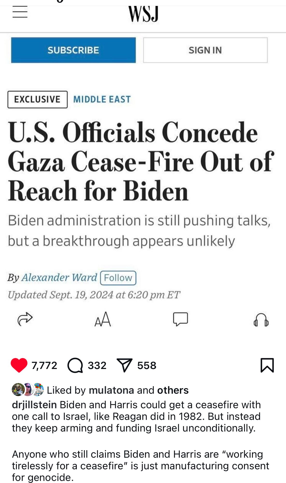 WSJ
SUBSCRIBE
SIGN IN
EXCLUSIVE
MIDDLE EAST
U.S. Officials Concede Gaza Cease-Fire Out of Reach for Biden
Biden administration is still pushing talks, but a breakthrough appears unlikely
By Alexander Ward Follow)
Updated Sept. 19, 2024 at 6:20 pm ET
AA
7,772 @ 332
V558
@DE Liked by mulatona and others
drjillstein Biden and Harris could get a ceasefire with one call to Israel, like Reagan did in 1982. But instead they keep arming and funding Israel unconditionally.
Anyone who still claims Biden and Harris are "working tirelessly for a ceasefire" is just manufacturing consent for genocide.