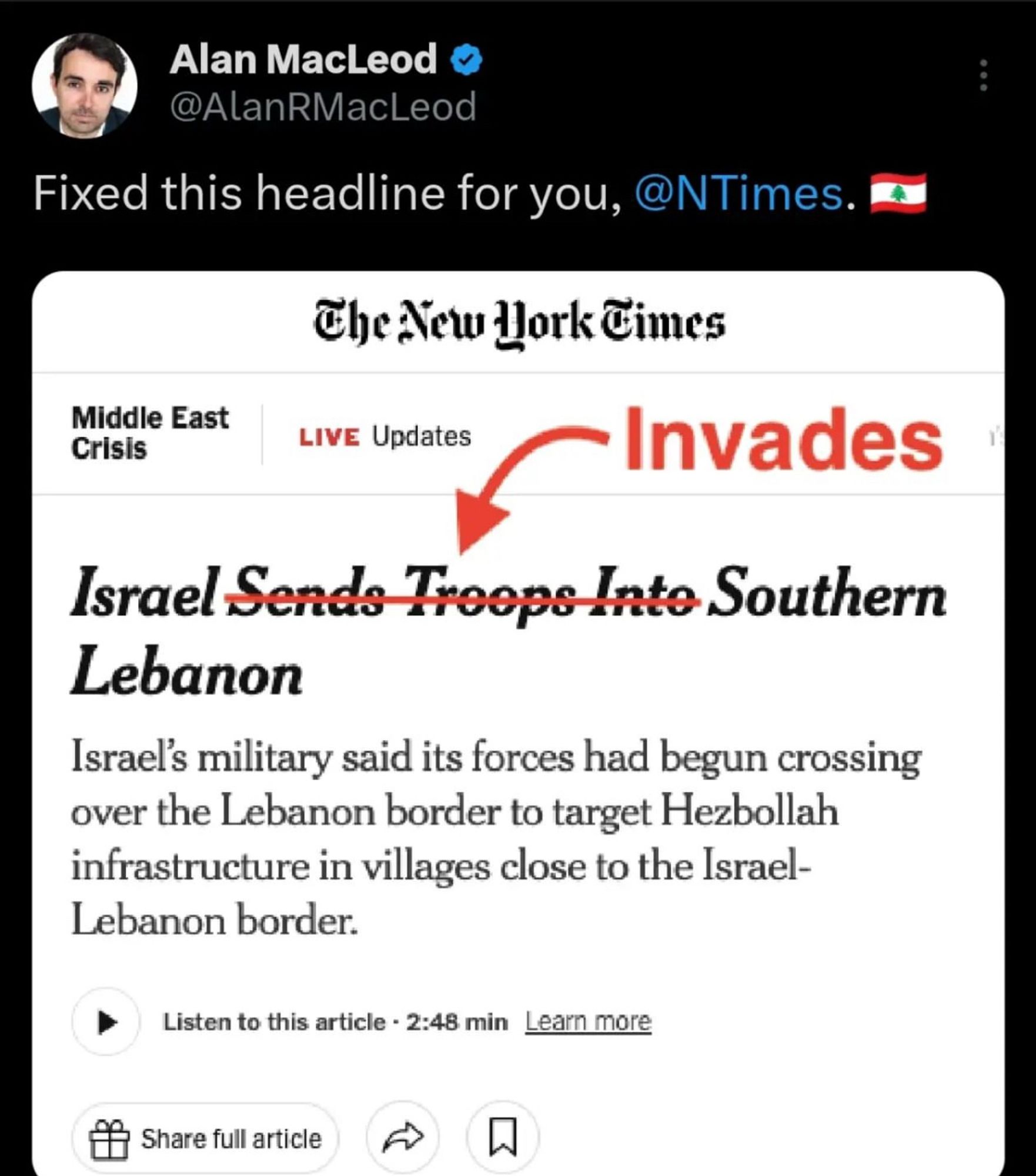 Alan MacLeod & @AlanRMacLeod
Fixed this headline for you, @NTimes.'
The New Work Fimes
Middle East
Crisis
LIVE Updates
- Invades
Israel Sends Troops Inte Southern
Lebanon
Israel's military said its forces had begun crossing over the Lebanon border to target Hezbollah infrastructure in villages close to the Israel-Lebanon border.
Listen to this article - 2:48 min Learn more
Share full article