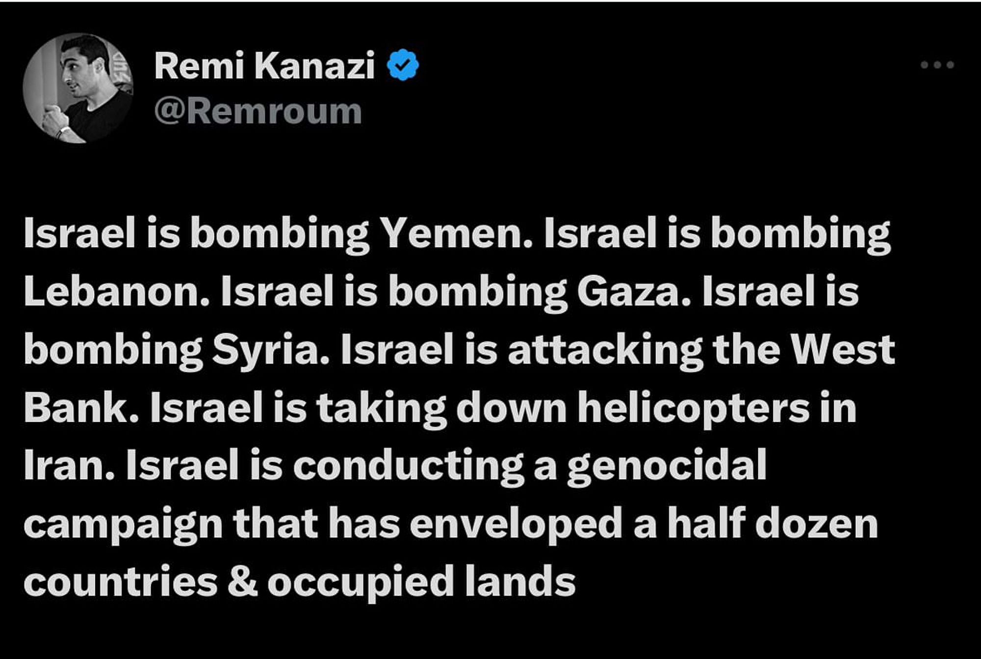 Remi Kanazi
@Remroum
Israel is bombing Yemen. Israel is bombing Lebanon. Israel is bombing Gaza. Israel is bombing Syria. Israel is attacking the West Bank. Israel is taking down helicopters in Iran. Israel is conducting a genocidal campaign that has enveloped a half dozen countries & occupied lands