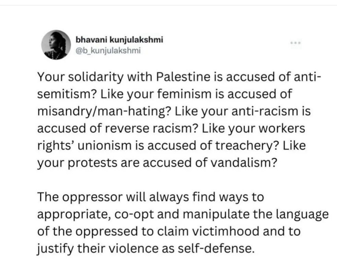 Your solidarity with Palestine is accused of anti-semitism? Like your feminism is accused of misandry/man-hating? Like your anti-racism is accused of reverse racism? Like your workers rights' unionism is accused of treachery? Like your protests are accused of vandalism?
The oppressor will always find ways to appropriate, co-opt and manipulate the language of the oppressed to claim victimhood and to justify their violence as self-defense.