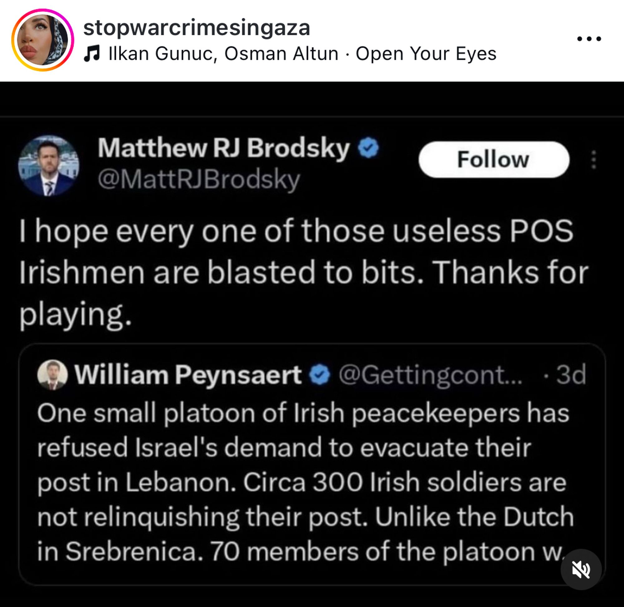 stopwarcrimesingaza
d Ilkan Gunuc, Osman Altun • Open Your Eyes
• • •
Matthew RJ Brodsky
Follow
@MattRJBrodsky
I hope every one of those useless POS
Irishmen are blasted to bits. Thanks for playing.
William Peynsaert
@Gettingcont.. • 3d
One small platoon of Irish peacekeepers has refused Israel's demand to evacuate their post in Lebanon. Circa 300 Irish soldiers are not relinquishing their post. Unlike the Dutch in Srebrenica. 70 members of the platoon w.