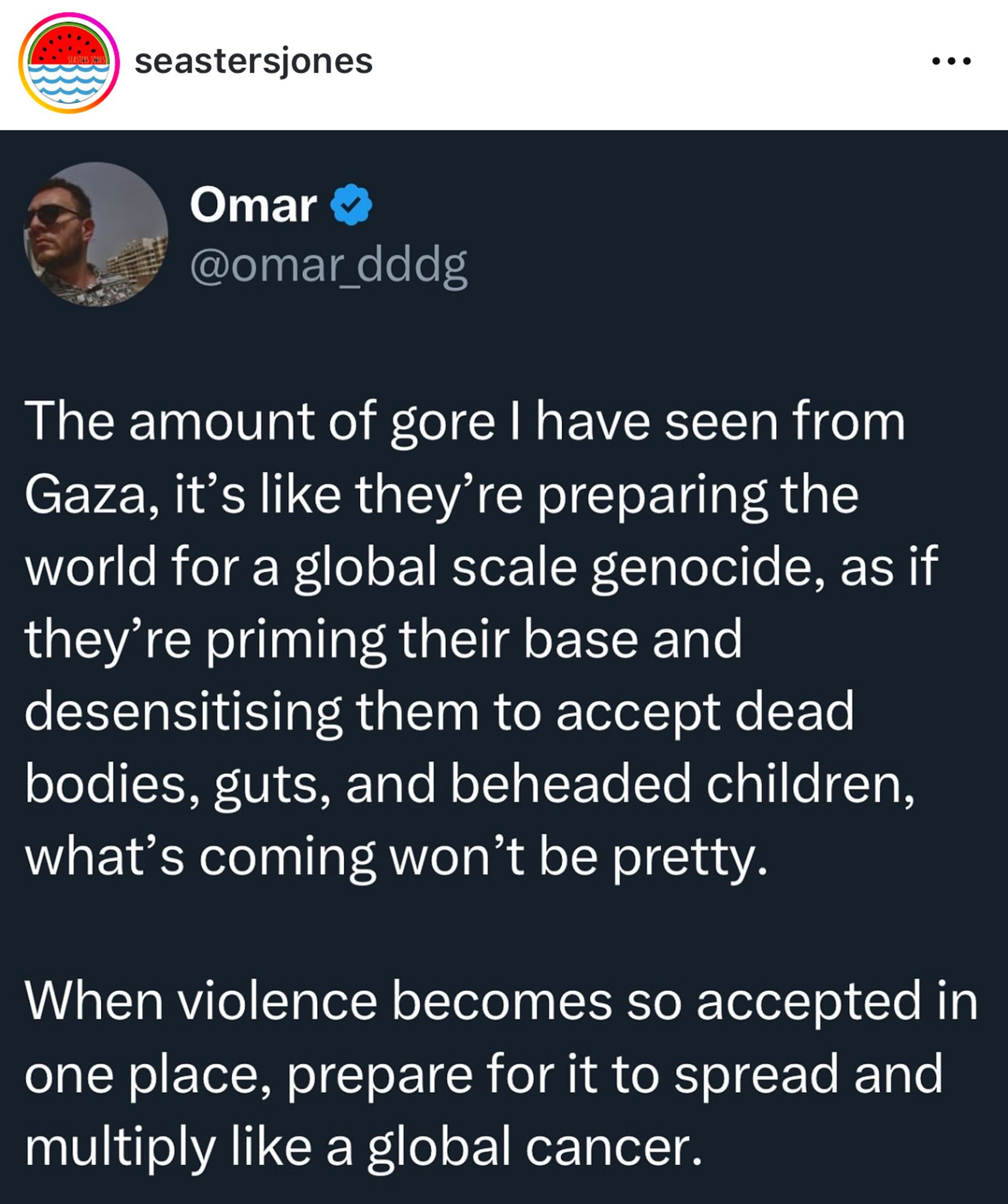 seastersjones
Omar @omar_dddg
The amount of gore I have seen from Gaza, it's like they're preparing the world for a global scale genocide, as if they're priming their base and desensitising them to accept dead bodies, guts, and beheaded children, what's coming won't be pretty.
When violence becomes so accepted in one place, prepare for it to spread and multiply like a global cancer.