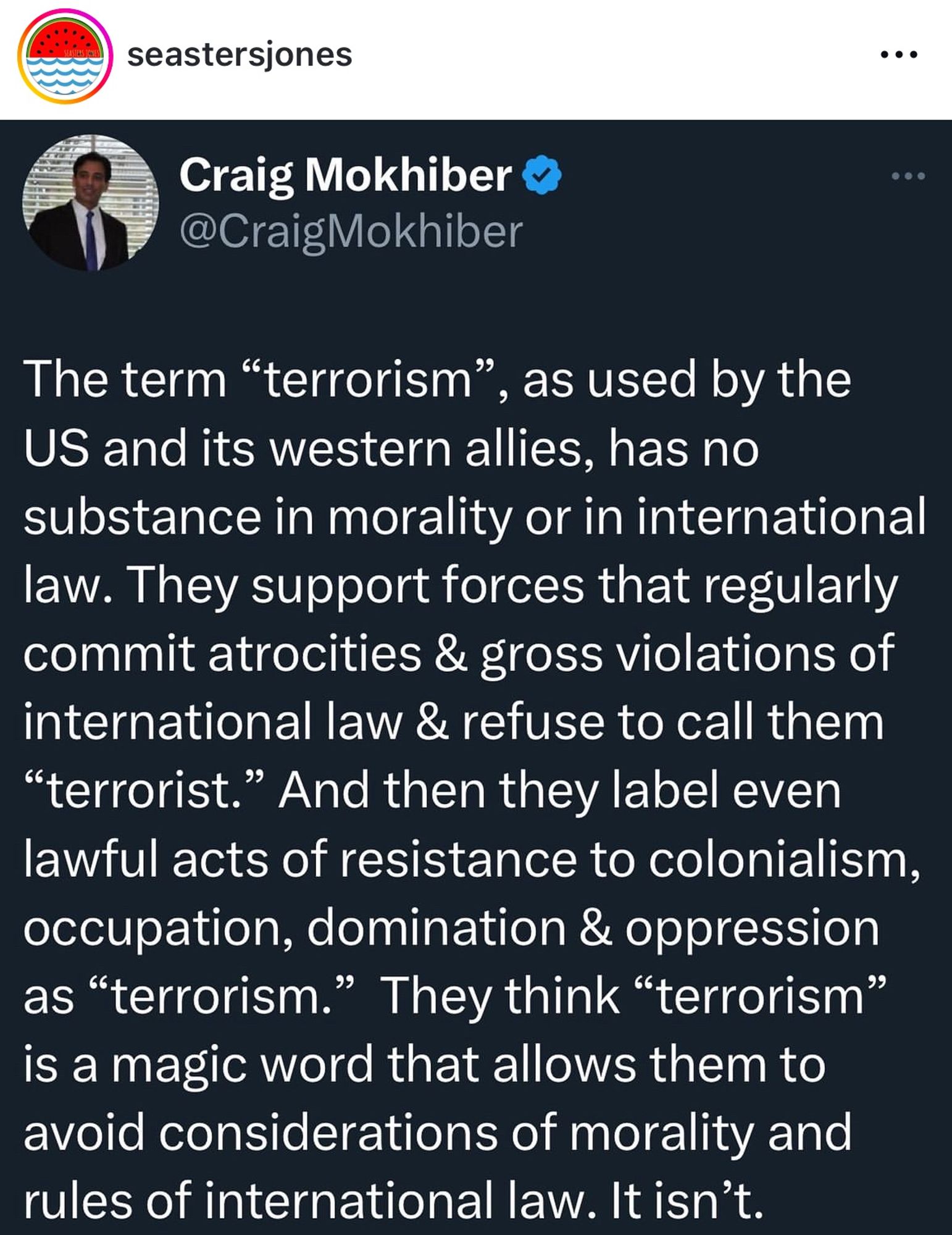 seastersjones
...
Craig Mokhiber v @CraigMokhiber
The term "terrorism"
, as used by the
US and its western allies, has no substance in morality or in international law. They support forces that regularly commit atrocities & gross violations of international law & refuse to call them
"terrorist." And then they label even lawful acts of resistance to colonialism, occupation, domination & oppression as "terrorism." They think "terrorism" is a magic word that allows them to avoid considerations of morality and rules of international law. It isn't.