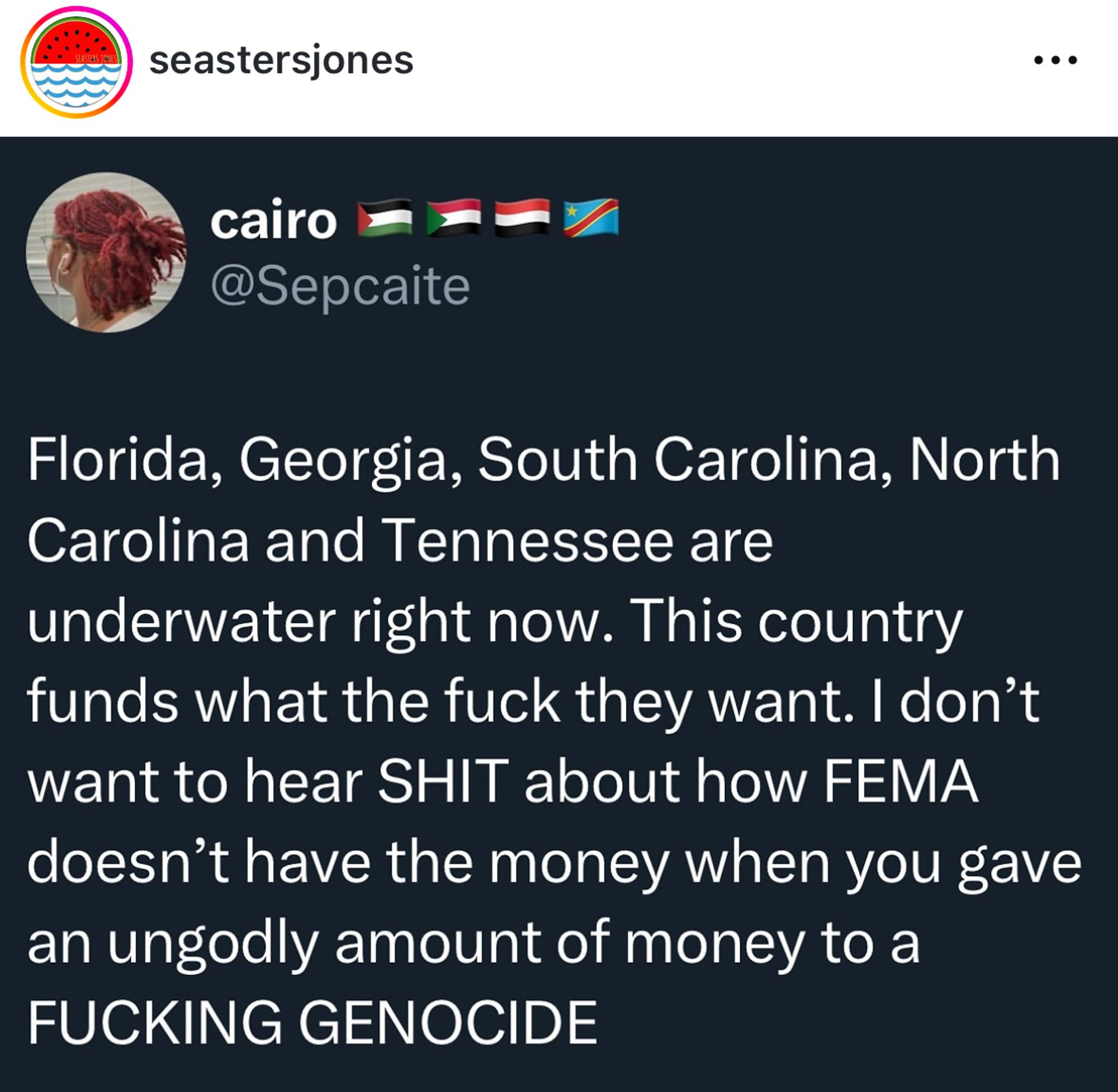 seastersjones
...
@Sepcaite
Florida, Georgia, South Carolina, North Carolina and Tennessee are underwater right now. This country funds what the fuck they want. I don't want to hear SHIT about how FEMA doesn't have the money when you gave an ungodly amount of money to a FUCKING GENOCIDE