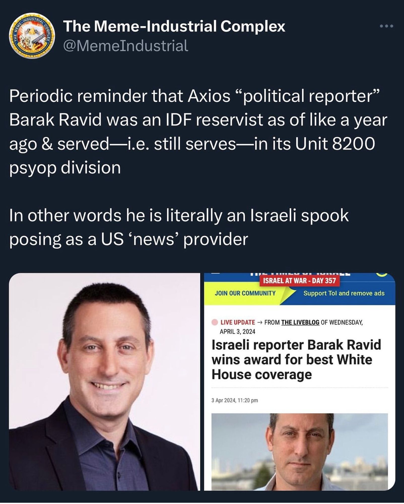 COMPLE
The Meme-Industrial Complex @MemeIndustrial
• • •
Periodic reminder that Axios "political reporter" Barak Ravid was an IDF reservist as of like a year ago & served —i.e. still serves-in its Unit 8200
psyop division
In other words he is literally an Israeli spook posing as a US 'news' provider
JOIN OUR COMMUNITY
ISRAEL AT WAR - DAY 357
Support Tol and remove ads
LIVE UPDATE → FROM THE LIVEBLOG OF WEDNESDAY, APRIL 3, 2024
Israeli reporter Barak Ravid wins award for best White House coverage
3 Apr 2024, 11:20 pm