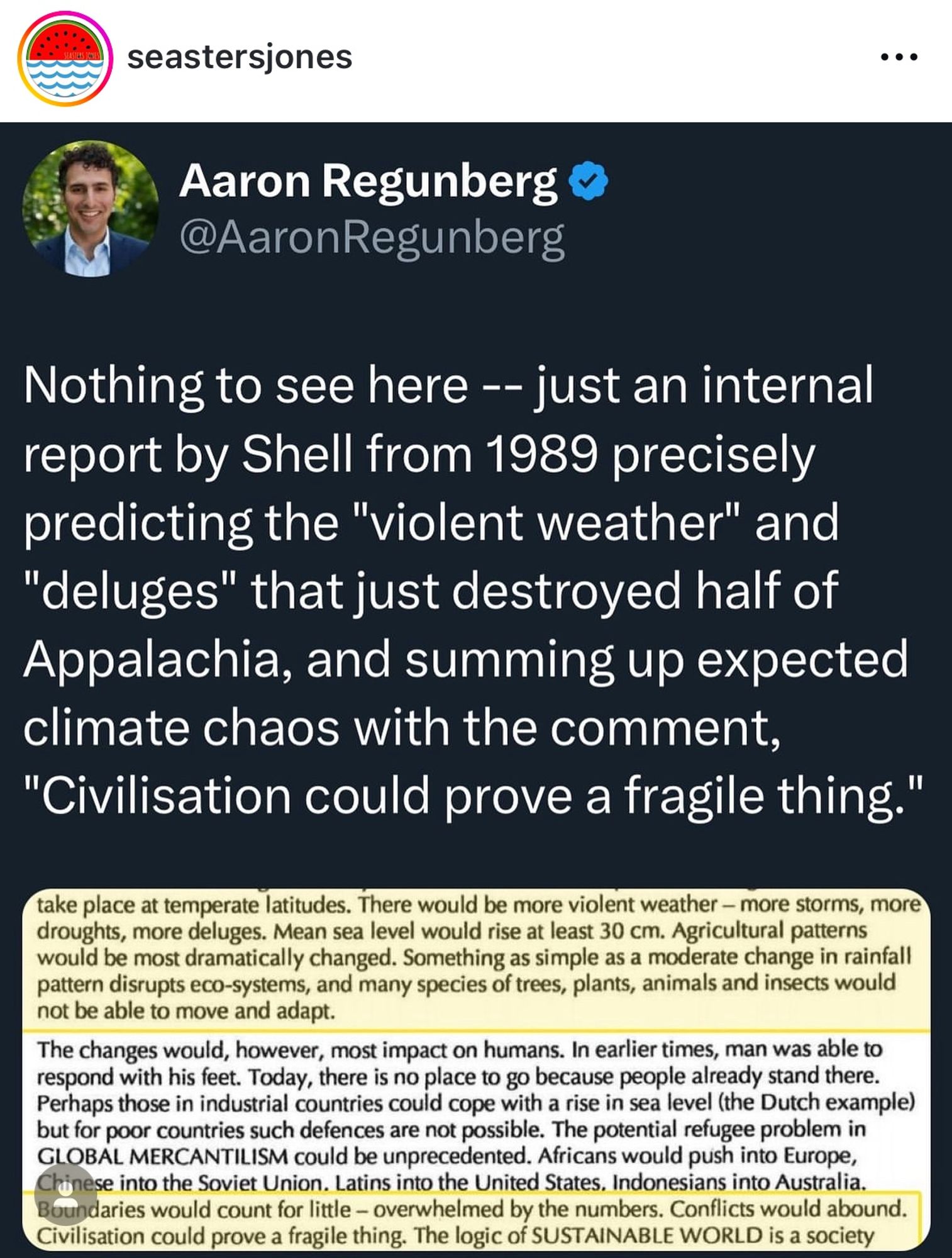 seastersjones
• • •
Aaron Regunberg & @AaronRegunberg
Nothing to see here -- just an internal report by Shell from 1989 precisely predicting the "violent weather" and
"deluges" that just destroyed half of Appalachia, and summing up expected climate chaos with the comment,
"Civilisation could prove a fragile thing."
take place at temperate latitudes. There would be more violent weather - more storms, more droughts, more deluges. Mean sea level would rise at least 30 cm. Agricultural patterns would be most dramatically changed. Something as simple as a moderate change in rainfall pattern disrupts eco-systems, and many species of trees, plants, animals and insects would not be able to move and adapt.
The changes would, however, most impact on humans. In earlier times, man was able to respond with his feet. Today, there is no place to go because people already stand there.
Perhaps those in industrial countries could cope with a rise in sea level (the Dutch example) but for poor countries s