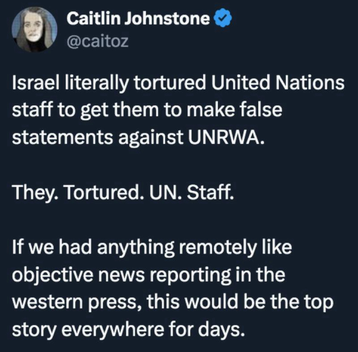 Caitlin Johnstone & @caitoz
Israel literally tortured United Nations staff to get them to make false statements against UNRWA.
They. Tortured. UN. Staff.
If we had anything remotely like objective news reporting in the western press, this would be the top story everywhere for days.