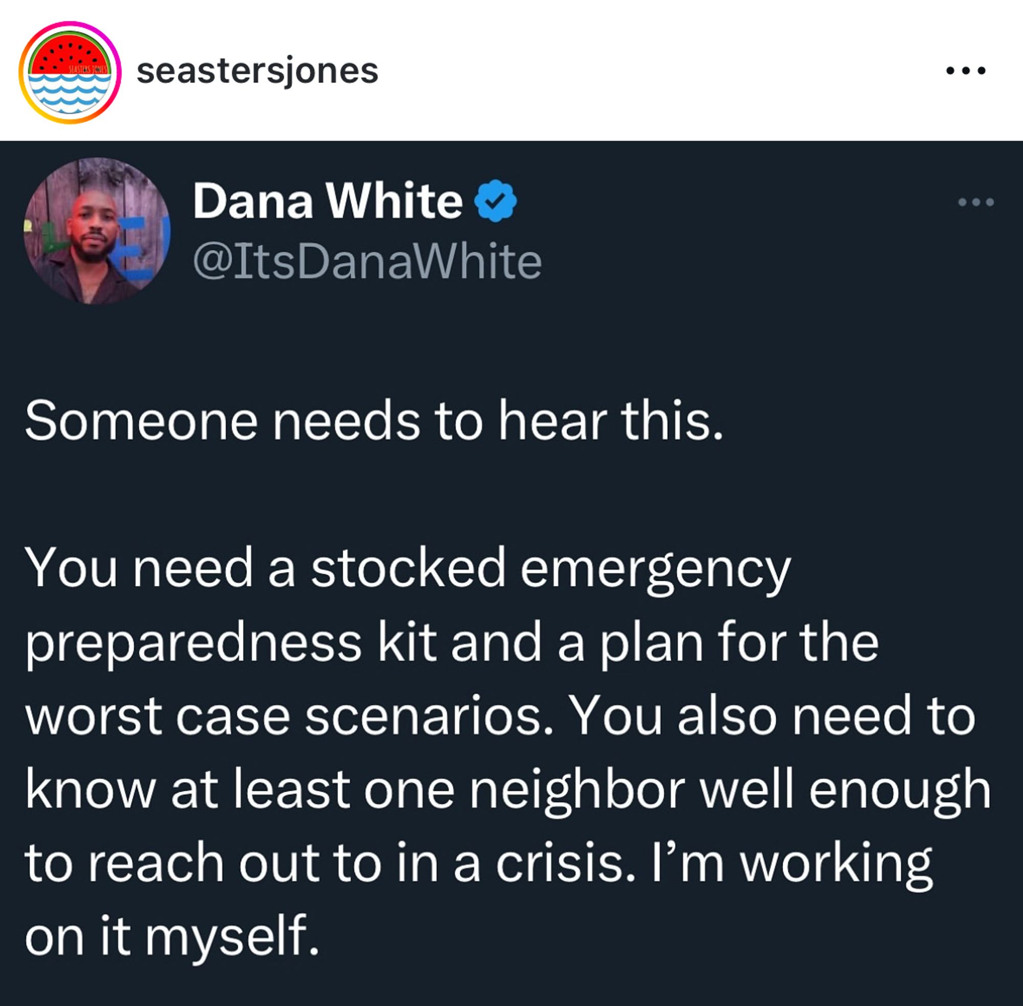 seastersjones
Dana White v @ItsDanaWhite
...
• • .
Someone needs to hear this.
You need a stocked emergency preparedness kit and a plan for the worst case scenarios. You also need to know at least one neighbor well enough to reach out to in a crisis. I'm working on it myself.