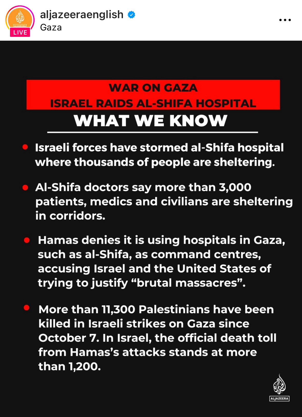 aljazeeraenglish t
Gaza
LIVE
WAR ON GAZA
ISRAEL RAIDS AL-SHIFA HOSPITAL
WHAT WE KNOW
• Israeli forces have stormed al-Shifa hospital where thousands of people are sheltering.
• Al-Shifa doctors say more than 3,000 patients, medics and civilians are sheltering in corridors.
• Hamas denies it is using hospitals in Gaza, such as al-Shifa, as command centres, accusing Israel and the United States of trying to justify "brutal massacres".
• More than 11,300 Palestinians have been killed in Israeli strikes on Gaza since October 7. In Israel, the official death toll from Hamas's attacks stands at more than 1,200.
ALJAZEERA