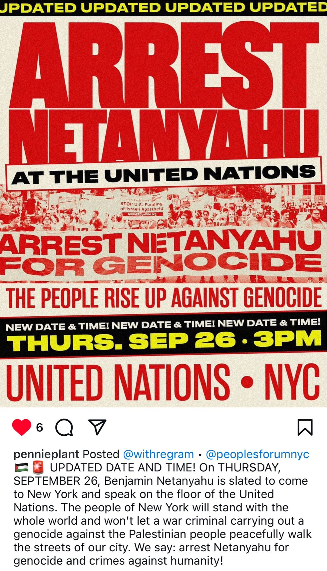 JPDATED UPDATED UPDATED UPDATED
ARRSI
NETANYAHU
AT THE UNITED NATIONS
STOP U.S. Funding of Israeli Apartheid
ANSWERCONI
lon.org
ARREST NETANYAHU FOR GENOCIDE THE PEOPLE RISE UP AGAINST GENOCIDE
NEW DATE & TIME! NEW DATE & TIME! NEW DATE & TIME!
THURS. SEP 26 • 3PM
UNITED NATIONS • NYC
pennieplant Posted @withregram • @peoplesforumnyc
€ UPDATED DATE AND TIME! On THURSDAY, SEPTEMBER 26, Benjamin Netanyahu is slated to come to New York and speak on the floor of the United Nations. The people of New York will stand with the whole world and won't let a war criminal carrying out a genocide against the Palestinian people peacefully walk the streets of our city. We say: arrest Netanyahu for genocide and crimes against humanity!