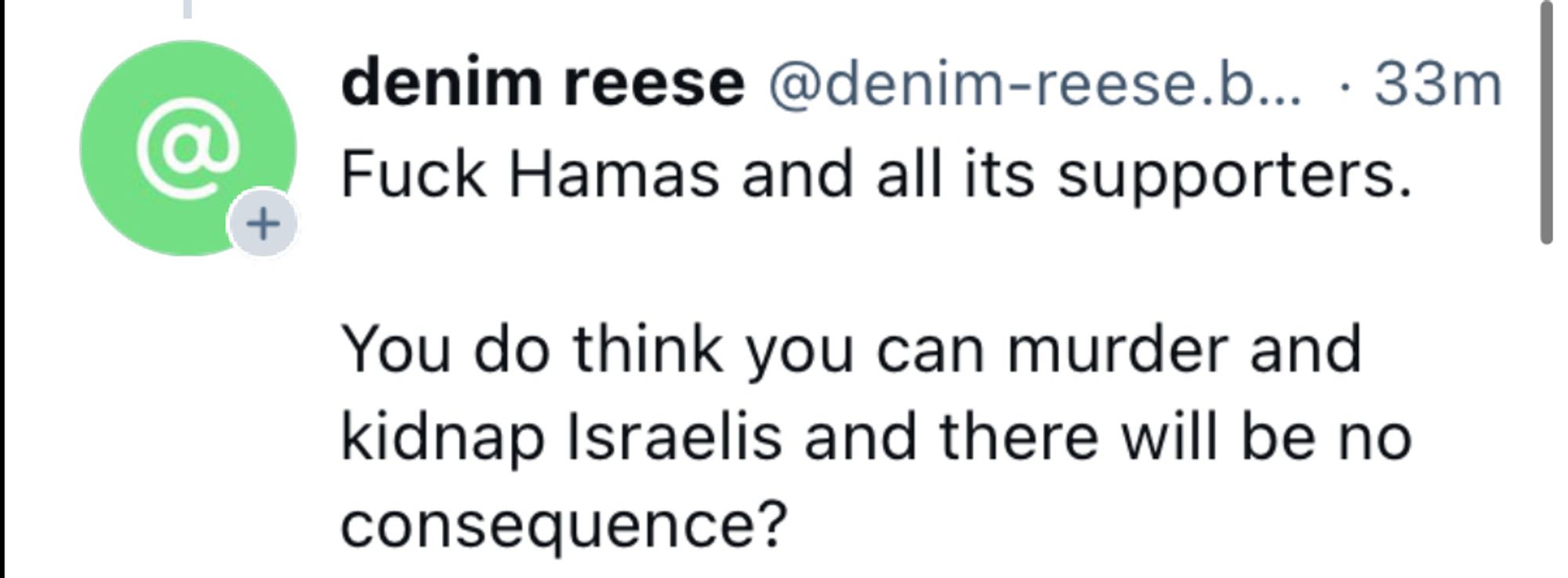 denim reese @denim-reese.b... • 33m
Fuck Hamas and all its supporters.
You do think you can murder and kidnap Israelis and there will be no consequence?