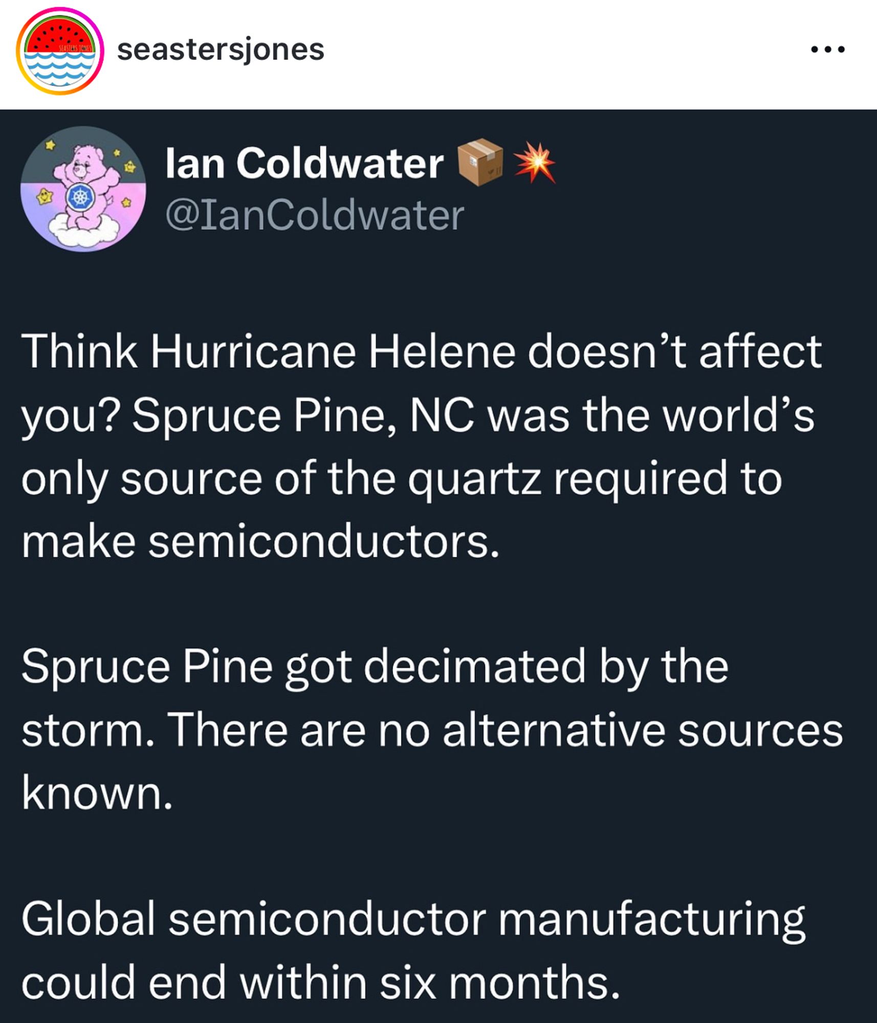 seastersjones
lan Coldwater @IanColdwater
•••
Think Hurricane Helene doesn't affect you? Spruce Pine, NC was the world's only source of the quartz required to make semiconductors.
Spruce Pine got decimated by the storm. There are no alternative sources known.
Global semiconductor manufacturing could end within six months.