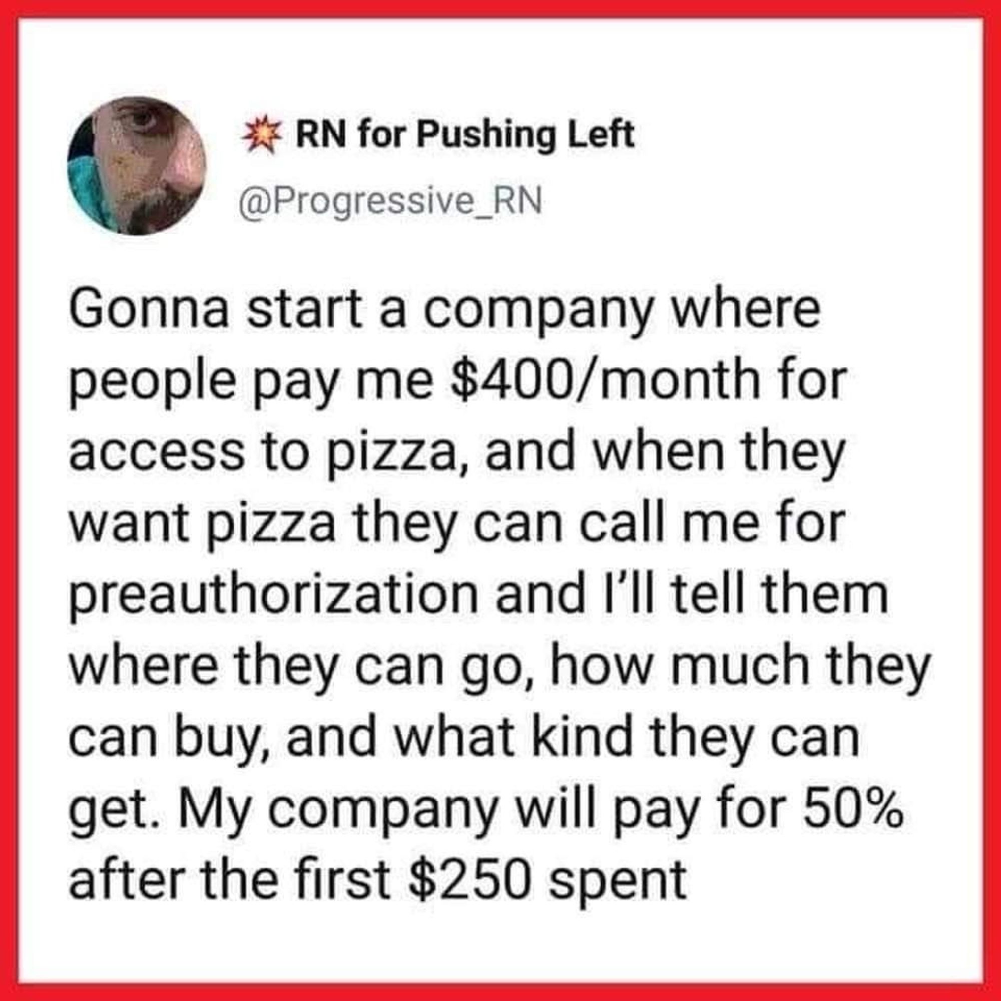 *7 RN for Pushing Left @Progressive_RN
Gonna start a company where people pay me $400/month for access to pizza, and when they want pizza they can call me for preauthorization and l'll tell them where they can go, how much they can buy, and what kind they can get. My company will pay for 50% after the first $250 spent