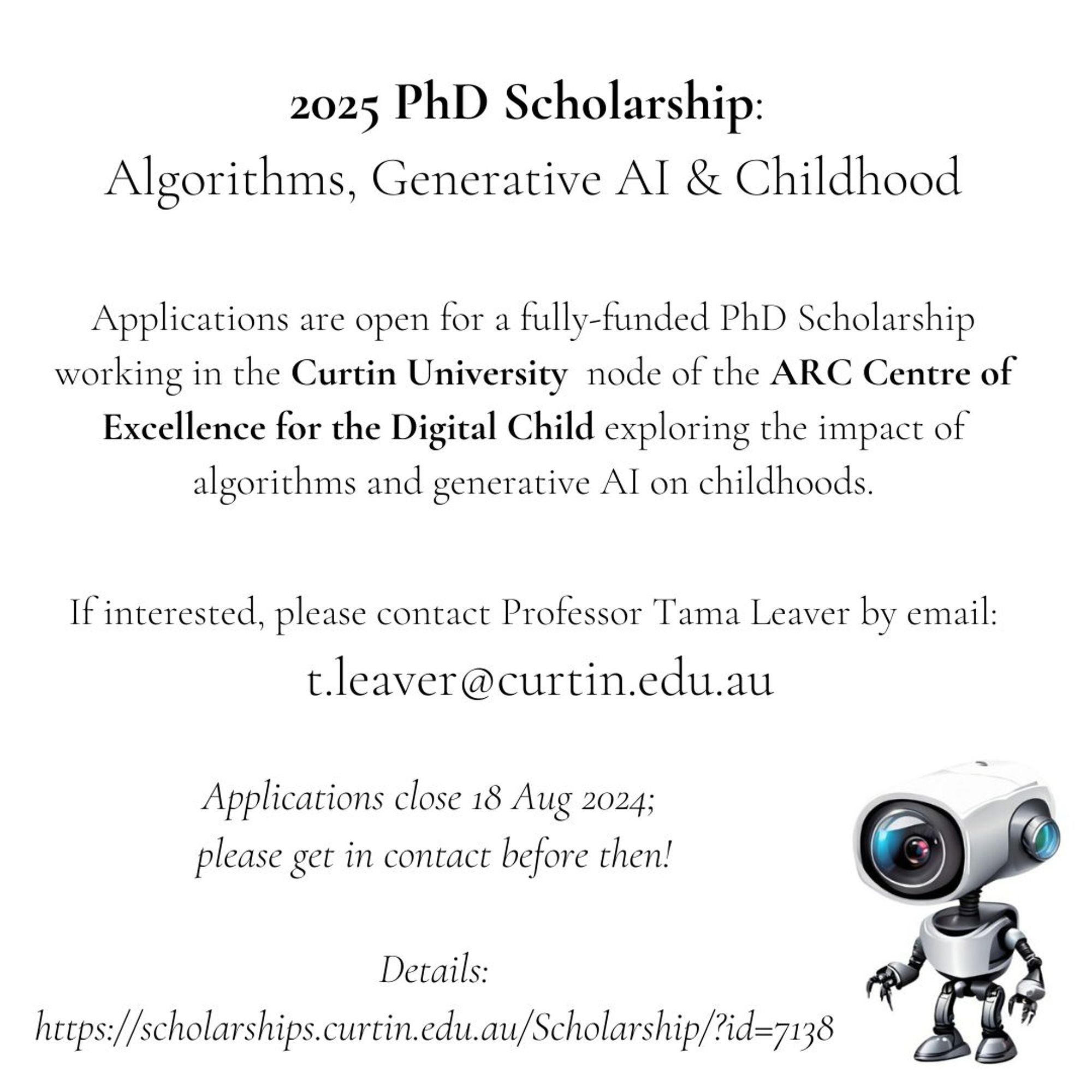 2025 PhD Scholarship: Algorithms, Generative AI & Childhood

Applications are open for a fully-funded PhD Scholarship working in the Curtin University node of the ARC Centre of Excellence for the Digital Child exploring the impact of algorithms and generative AI on childhoods.

If interested, please contact me by email: t.leaver@curtin.edu.au

Applications close 18 Aug 2024; please get in contact before then!

Details:
https://scholarships.curtin.edu.au/Scholarship/?id=7138

Please share widely! Thanks!