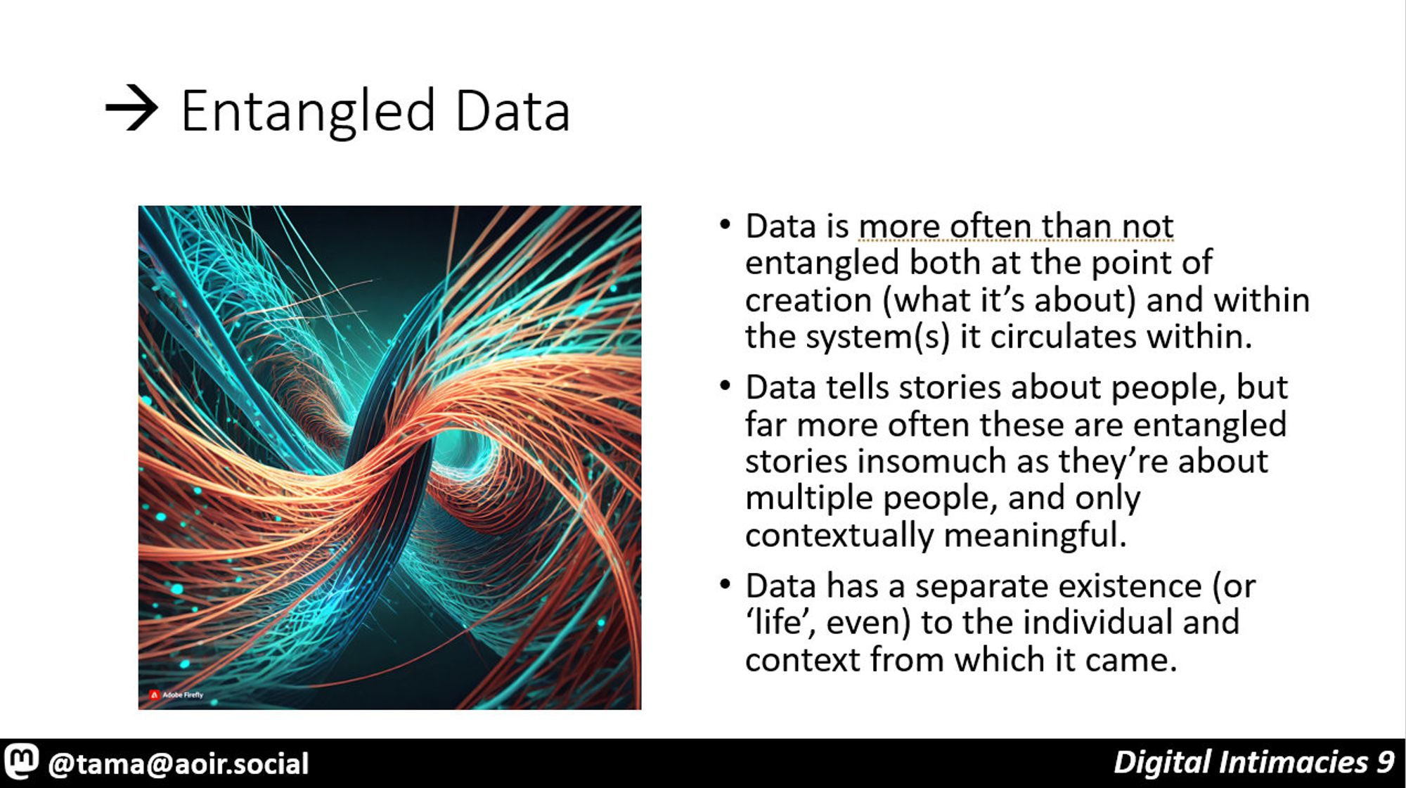 > Entangled Data

Data is more often than not entangled both at the point of creation (what it’s about) and within the system(s) it circulates within.
Data tells stories about people, but far more often these are entangled stories insomuch as they’re about multiple people, and only contextually meaningful.
Data has a separate existence (or ‘life’, even) to the individual and context from which it came