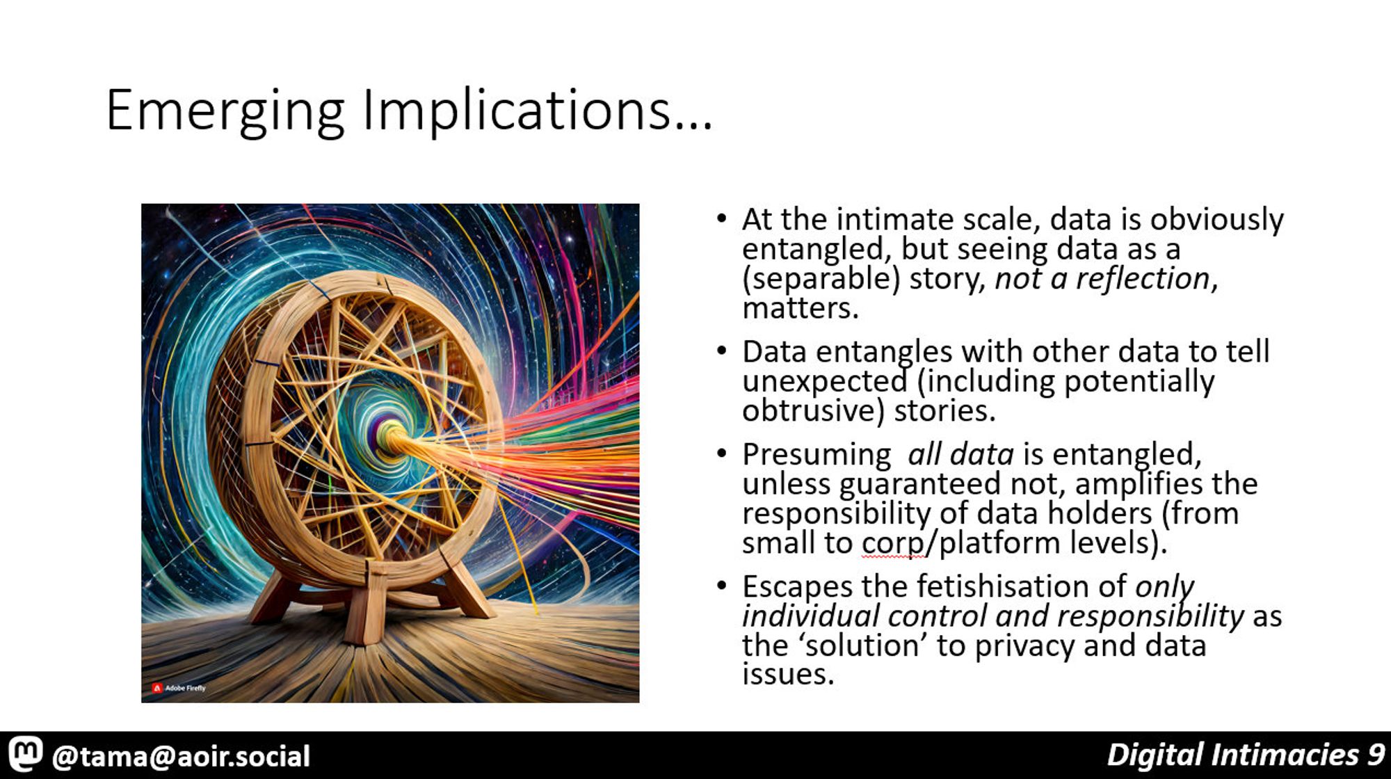 Emerging Implications…

At the intimate scale, data is obviously entangled, but seeing data as a (separable) story, not a reflection, matters.
Data entangles with other data to tell unexpected (including potentially obtrusive) stories.
Presuming  all data is entangled, unless guaranteed not, amplifies the responsibility of data holders (from small to corp/platform levels).
Escapes the fetishisation of only individual control and responsibility as the ‘solution’ to privacy and data issues.