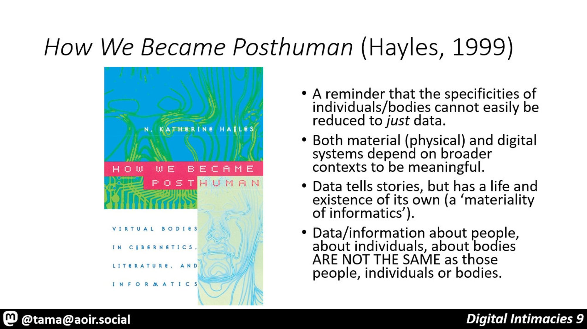 How We Became Posthuman (Hayles, 1999)

A reminder that the specificities of individuals/bodies cannot easily be reduced to just data.
Both material (physical) and digital systems depend on broader contexts to be meaningful.
Data tells stories, but has a life and existence of its own (a ‘materiality of informatics’).
Data/information about people, about individuals, about bodies ARE NOT THE SAME as those people, individuals or bodies.