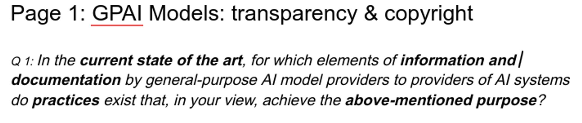 Page 1: GPAI Models: transparency & copyright

Q1: In the current state of the art, for which elements of information and  documentation by general-purpose Al model providers to providers of Al systems do practices exist that, in your view, achieve the above-mentioned purpose? 