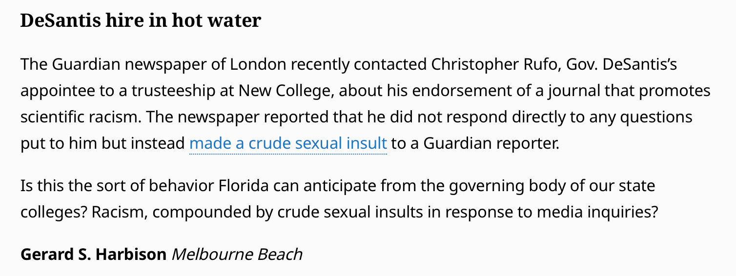 The Guardian newspaper of London recently contacted Christopher Rufo, Gov. DeSantis’s appointee to a trusteeship at New College, about his endorsement of a journal that promotes scientific racism. The newspaper reported that he did not respond directly to any questions put to him but instead made a crude sexual insult to a Guardian reporter.

Is this the sort of behavior Florida can anticipate from the governing body of our state colleges? Racism, compounded by crude sexual insults in response to media inquiries?