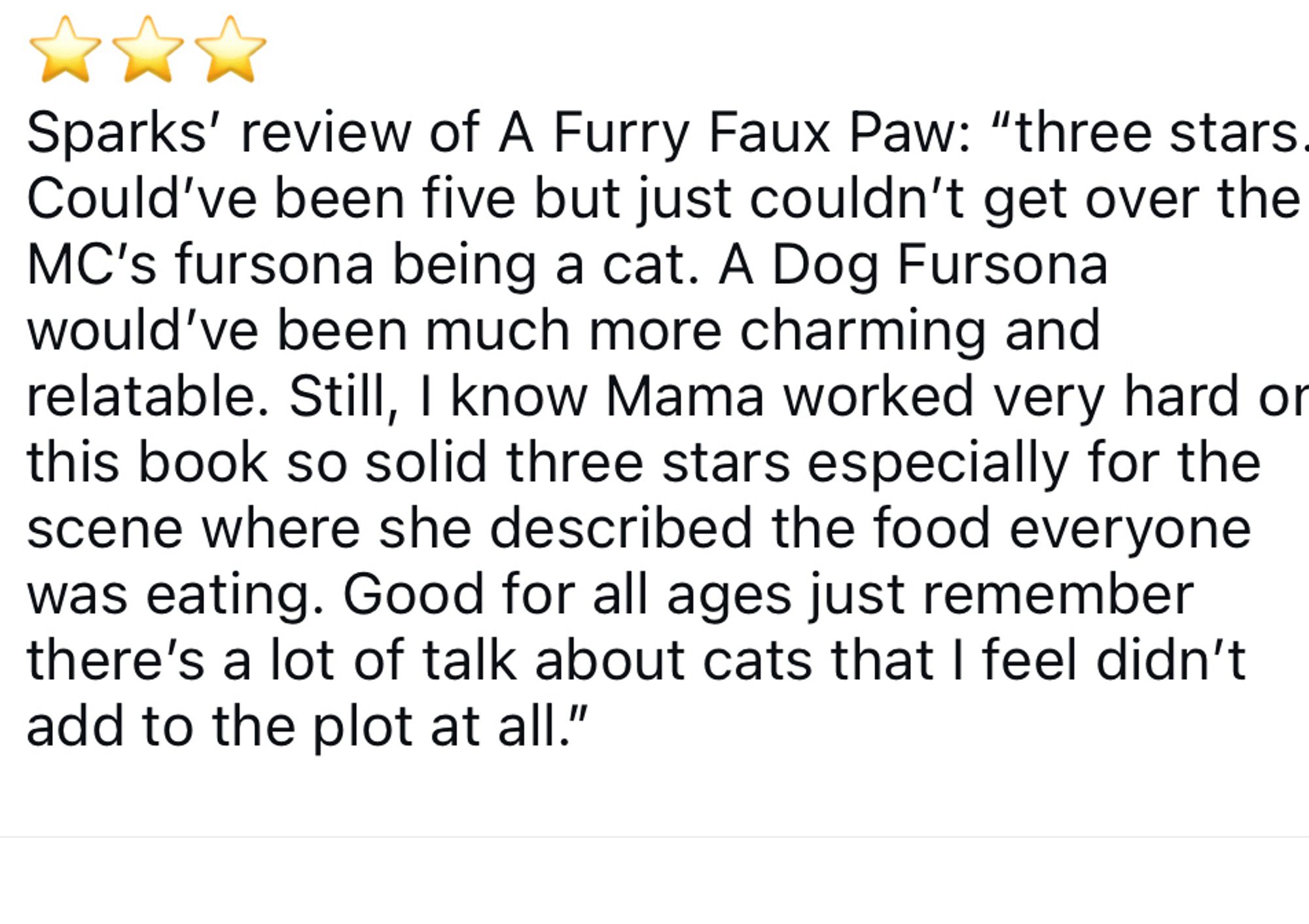 Sparks’ review of A Furry Faux Paw: “three stars. Could’ve been five but just couldn’t get over the MC’s fursona being a cat. A Dog Fursona would’ve been much more charming and relatable. Still, I know Mama worked very hard on this book so solid three stars especially for the scene where she described the food everyone was eating. Good for all ages just remember there’s a lot of talk about cats that I feel didn’t add to the plot at all.”