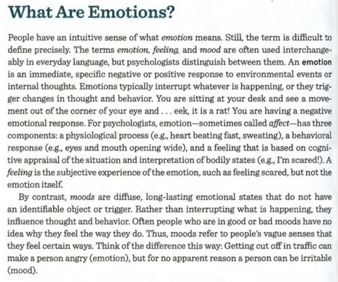hat Are Emotions?

People have an intuitive sense of what emotion means. Still, the term is difficult to define precisely. The terms emotion, feeling, and mood are often used interchangeably in everyday language, but psychologists distinguish between them. An emotion is an immediate, specific negative or positive response to environmental events or internal thoughts. Emotions typically interrupt whatever is happening, or they trig— Discuss the roles that the ger changes in thought and behavior. You are sitting at your desk and see a moveinsula a d the amygdala play ment out of the corner of your eye and ... eek, it is a rat! You are having a negative in emotional experience. emotional response. For psychologists, emotion—sometimes called affect—has three = Compare and contrast the components: a physiological process (e.g., heart beating fast, sweating), a behavioral James-Lange, Cannon-Bard, , : and Schachter-Singer two- response (e.g., eyes and mouth opening wide), and a feeling that is based on cognifactor theories of emotion. tive appraisal of the situation and interpretation of bodily states (e.g., I’m scared!). A feeling is the subjective experience of the emotion, such as feeling scared, but not the emotion itself. 

