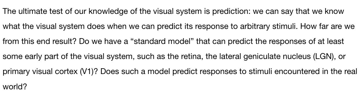 The ultimate test of our knowledge of the visual system is prediction: we can say that we know what the visual system does when we can predict its response to arbitrary stimuli. How far are we from this end result? Do we have a “standard model” that can predict the responses of at least some early part of the visual system, such as the retina, the lateral geniculate nucleus (LGN), or primary visual cortex (V1)? Does such a model predict responses to stimuli encountered in the real world?