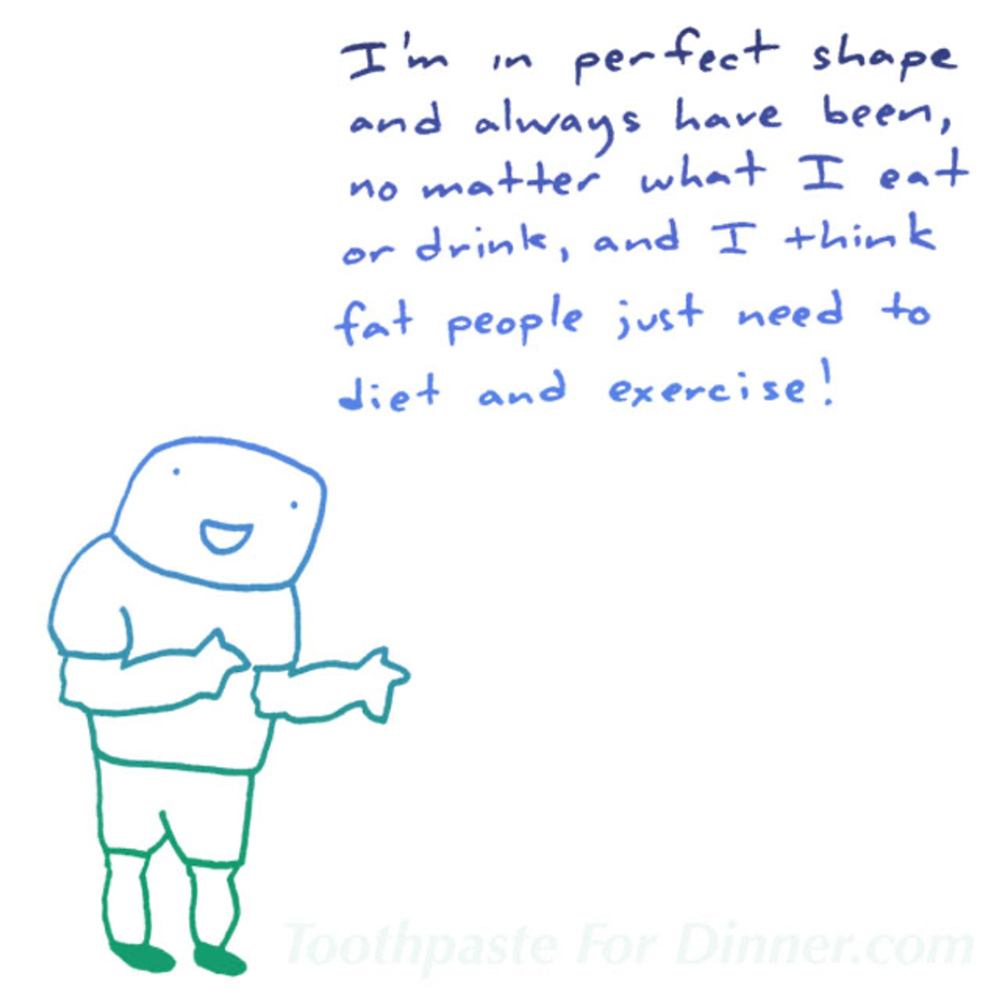 i'm in perfect shape and always have been, no matter what i eat or drink, and i think fat people just need to diet and exercise!

the guy in the drawing is not me. its not autobiographical. it's a drawing of a theoretical guy but maybe you met him. thank god im not posting this on threads or you know what kind of stuff they would dream up to say on there.