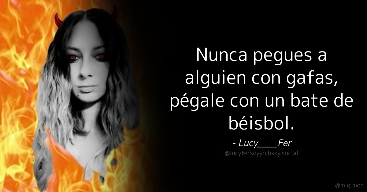 Generated by Make it a Quote
User: lucyfersoyyo.bsky.social
Content: Nunca pegues a alguien con gafas, pégale con un bate de béisbol.