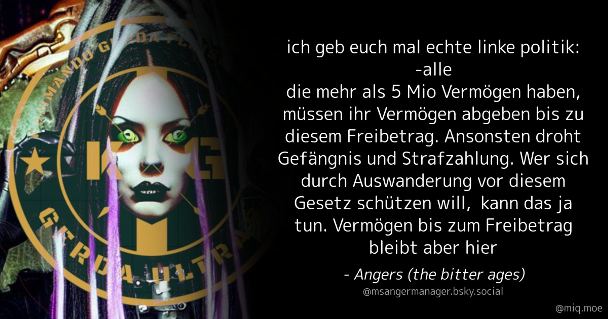 Generated by Make it a Quote
User: msangermanager.bsky.social
Content: ich geb euch mal echte linke politik:
-alle die mehr als 5 Mio Vermögen haben, müssen ihr Vermögen abgeben bis zu diesem Freibetrag. Ansonsten droht Gefängnis und Strafzahlung. Wer sich durch Auswanderung vor diesem Gesetz schützen will,  kann das ja tun. Vermögen bis zum Freibetrag bleibt aber hier