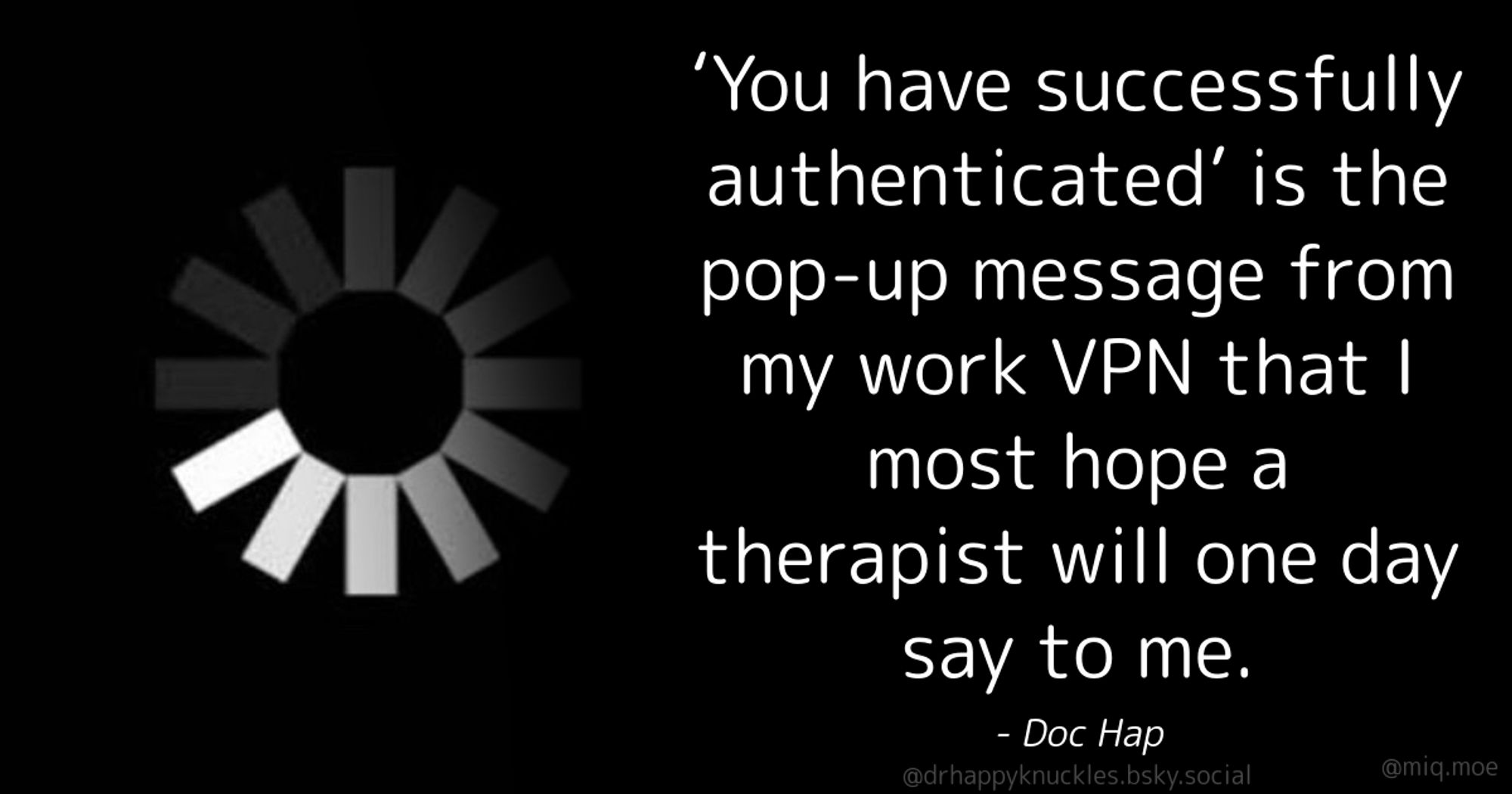 Generated by Make it a Quote
User: drhappyknuckles.bsky.social
Content: ‘You have successfully authenticated’ is the pop-up message from my work VPN that I most hope a therapist will one day say to me.