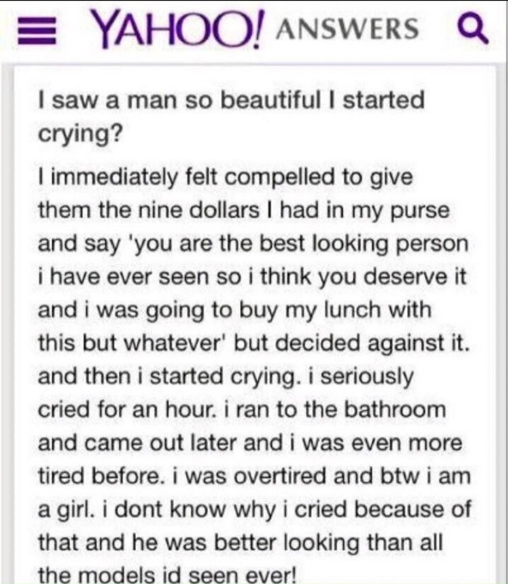 Yahoo Answers question:

"I saw a man so beautiful I started crying?

I immediately felt compelled to give them the nine dollars I had in my purse and say 'you are the best looking person i have ever seen so i think you deserve it and i was going to buy my lunch with this but whatever' but decided against it. and then i started crying. i seriously cried for an hour. i ran to the bathroom and came out later and i was even more tired before. i was overtired and btw i am a girl. i dont know why i cried because of that and he was better looking than all the models id seen ever!"