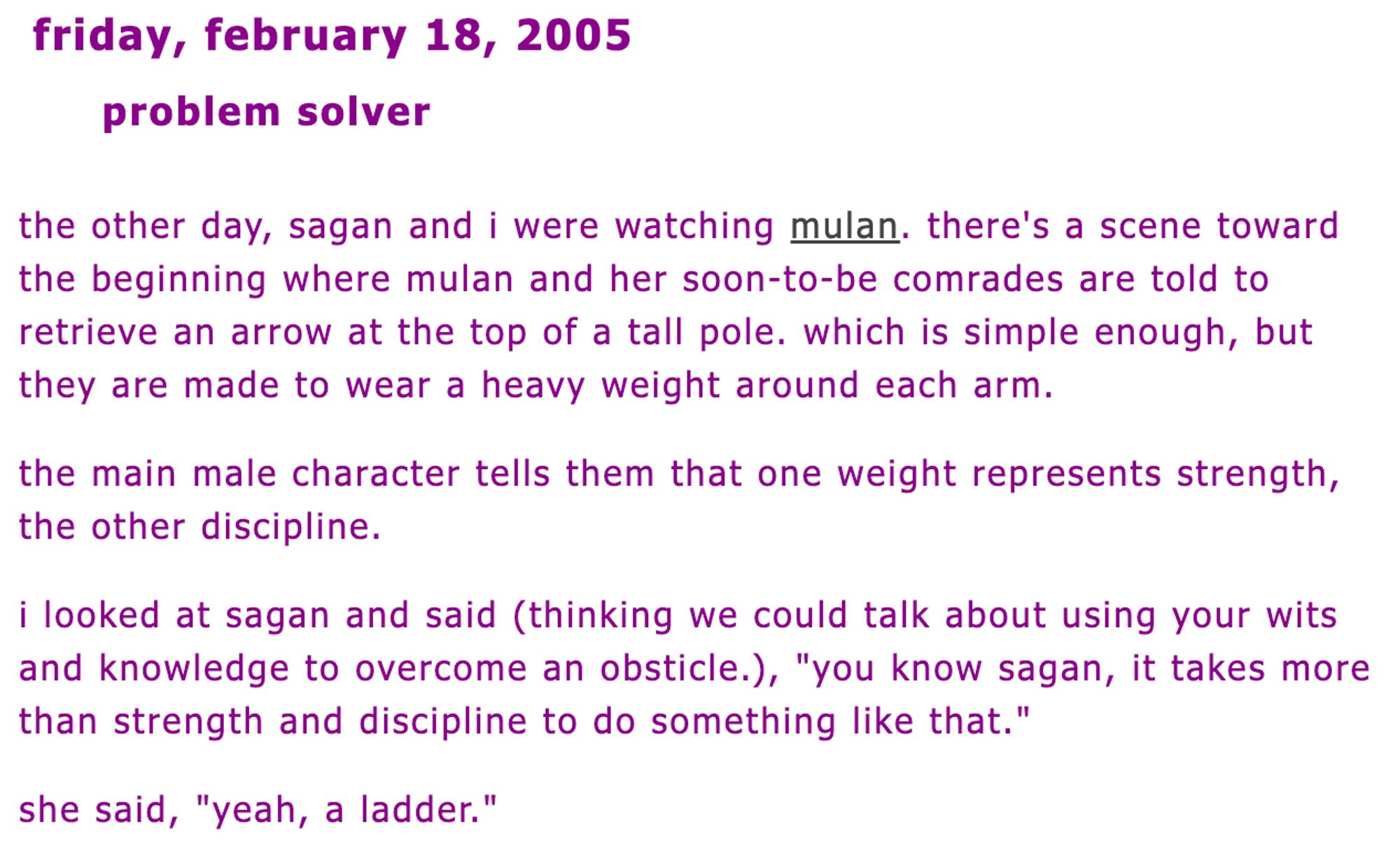 Screenshot of the post which says:

Friday, February 18, 2005

Problem Solver

The other day, Sagan and I were watching Mulan. There's a scene toward the beginning where Mulan and her soon-to-be comrades are told to retrieve an arrow at the top of a tall pole. Which is simple enough, but they are made to wear a heavy weight around each arm.

The main male character tells them that one weight represents Strength, the other Discipline.

I looked at Sagan and said (thinking we could talk about using your wits and knowledge to overcome an obsticle.(sic)), "You know Sagan, it takes more than strength and discipline to do something like that."

She said, "Yeah, a ladder."