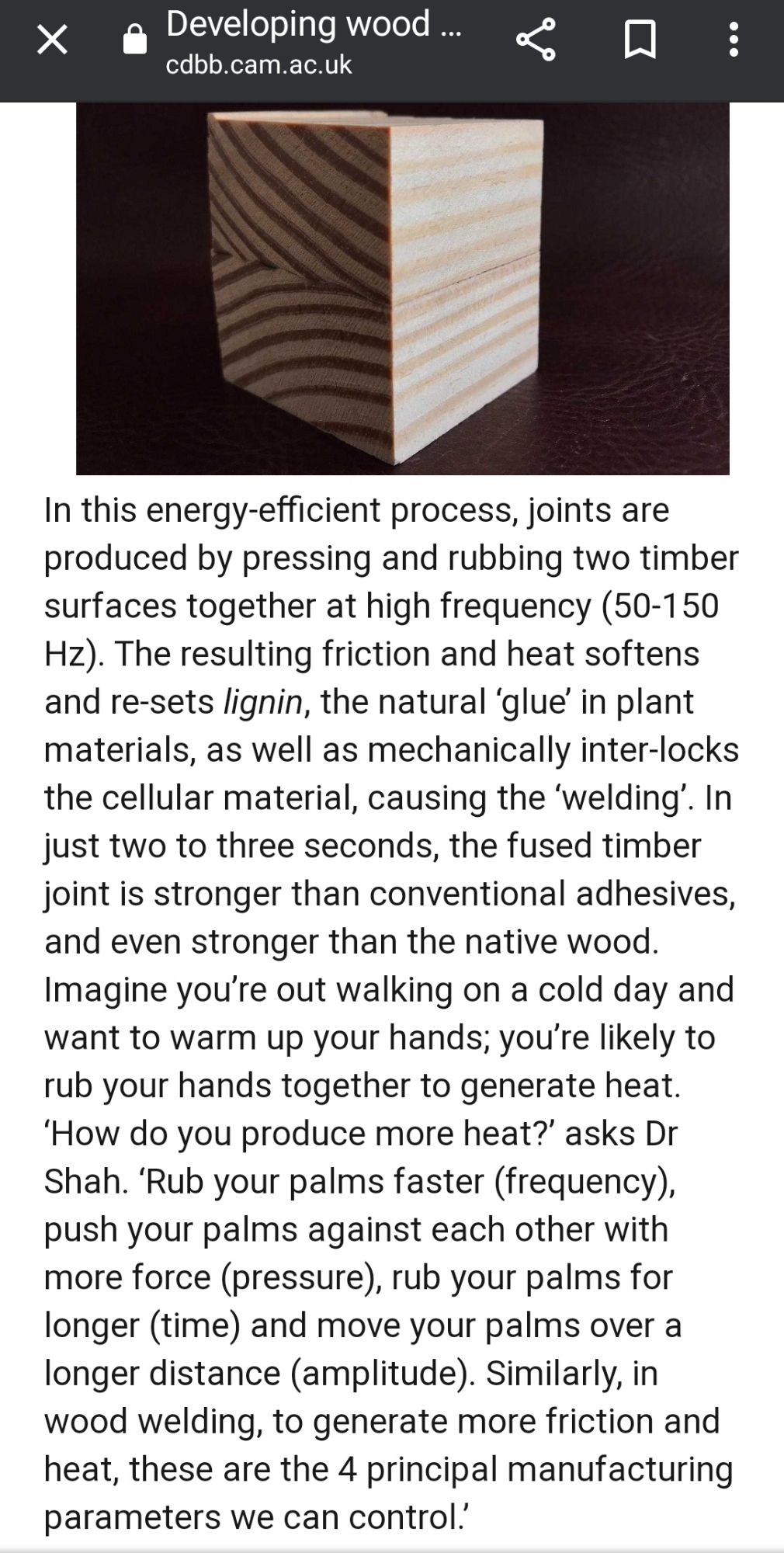 In this energy-efficient process, joints are produced by pressing and rubbing two timber surfaces together at high frequency (50-150 Hz). The resulting friction and heat softens and re-sets lignin, the natural ‘glue’ in plant materials, as well as mechanically inter-locks the cellular material, causing the ‘welding’. In just two to three seconds, the fused timber joint is stronger than conventional adhesives, and even stronger than the native wood.
Imagine you’re out walking on a cold day and want to warm up your hands; you’re likely to rub your hands together to generate heat. ‘How do you produce more heat?’ asks Dr Shah. ‘Rub your palms faster (frequency), push your palms against each other with more force (pressure), rub your palms for longer (time) and move your palms over a longer distance (amplitude). Similarly, in wood welding, to generate more friction and heat, these are the 4 principal manufacturing parameters we can control.’