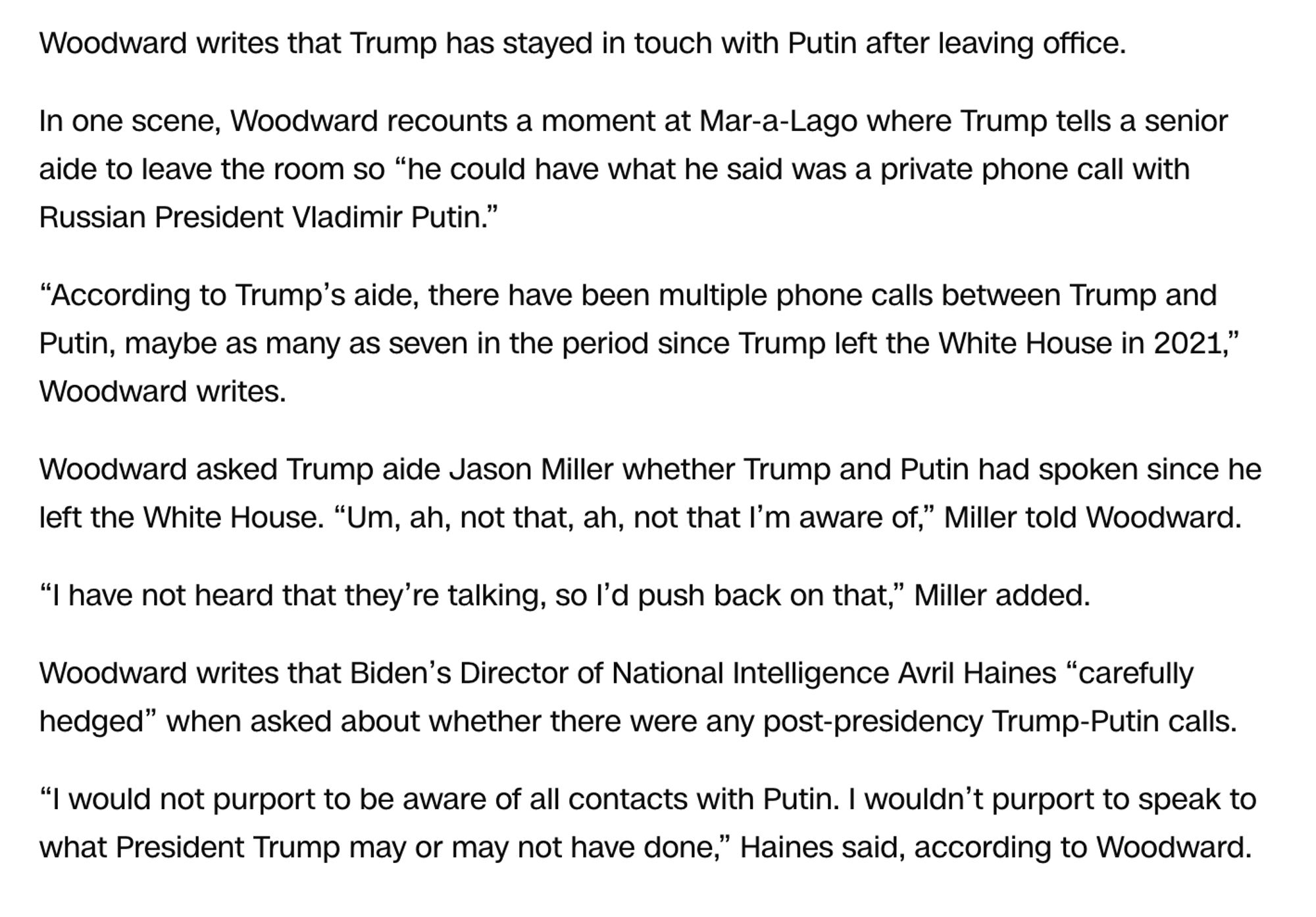 Woodward writes that Trump has stayed in touch with Putin after leaving office.

In one scene, Woodward recounts a moment at Mar-a-Lago where Trump tells a senior aide to leave the room so “he could have what he said was a private phone call with Russian President Vladimir Putin.”

“According to Trump’s aide, there have been multiple phone calls between Trump and Putin, maybe as many as seven in the period since Trump left the White House in 2021,” Woodward writes.

Woodward asked Trump aide Jason Miller whether Trump and Putin had spoken since he left the White House. “Um, ah, not that, ah, not that I’m aware of,” Miller told Woodward.

“I have not heard that they’re talking, so I’d push back on that,” Miller added.

Woodward writes that Biden’s Director of National Intelligence Avril Haines “carefully hedged” when asked about whether there were any post-presidency Trump-Putin calls.

“I would not purport to be aware of all contacts with Putin. I wouldn’t purport to speak to what Pres